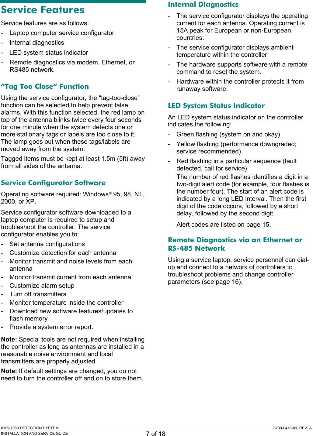  AMS-1080 DETECTION SYSTEM  8200-0418-01, REV. A INSTALLATION AND SERVICE GUIDE 7 of 18 Service Features Service features are as follows: - Laptop computer service configurator - Internal diagnostics -  LED system status indicator -  Remote diagnostics via modem, Ethernet, or RS485 network. “Tag Too Close” Function Using the service configurator, the “tag-too-close” function can be selected to help prevent false alarms. With this function selected, the red lamp on top of the antenna blinks twice every four seconds for one minute when the system detects one or more stationary tags or labels are too close to it. The lamp goes out when these tags/labels are moved away from the system.  Tagged items must be kept at least 1.5m (5ft) away from all sides of the antenna. Service Configurator Software Operating software required: Windows® 95, 98, NT, 2000, or XP. Service configurator software downloaded to a laptop computer is required to setup and troubleshoot the controller. The service configurator enables you to: - Set antenna configurations -  Customize detection for each antenna -  Monitor transmit and noise levels from each antenna -  Monitor transmit current from each antenna -  Customize alarm setup -  Turn off transmitters -  Monitor temperature inside the controller -  Download new software features/updates to flash memory -  Provide a system error report. Note: Special tools are not required when installing the controller as long as antennas are installed in a reasonable noise environment and local transmitters are properly adjusted. Note: If default settings are changed, you do not need to turn the controller off and on to store them. Internal Diagnostics -  The service configurator displays the operating current for each antenna. Operating current is 15A peak for European or non-European countries. -  The service configurator displays ambient temperature within the controller. -  The hardware supports software with a remote command to reset the system. -  Hardware within the controller protects it from runaway software. LED System Status Indicator An LED system status indicator on the controller indicates the following: -  Green flashing (system on and okay) -  Yellow flashing (performance downgraded; service recommended) -  Red flashing in a particular sequence (fault detected, call for service) The number of red flashes identifies a digit in a two-digit alert code (for example, four flashes is the number four). The start of an alert code is indicated by a long LED interval. Then the first digit of the code occurs, followed by a short delay, followed by the second digit. Alert codes are listed on page 15. Remote Diagnostics via an Ethernet or RS-485 Network Using a service laptop, service personnel can dial-up and connect to a network of controllers to troubleshoot problems and change controller parameters (see page 16). 