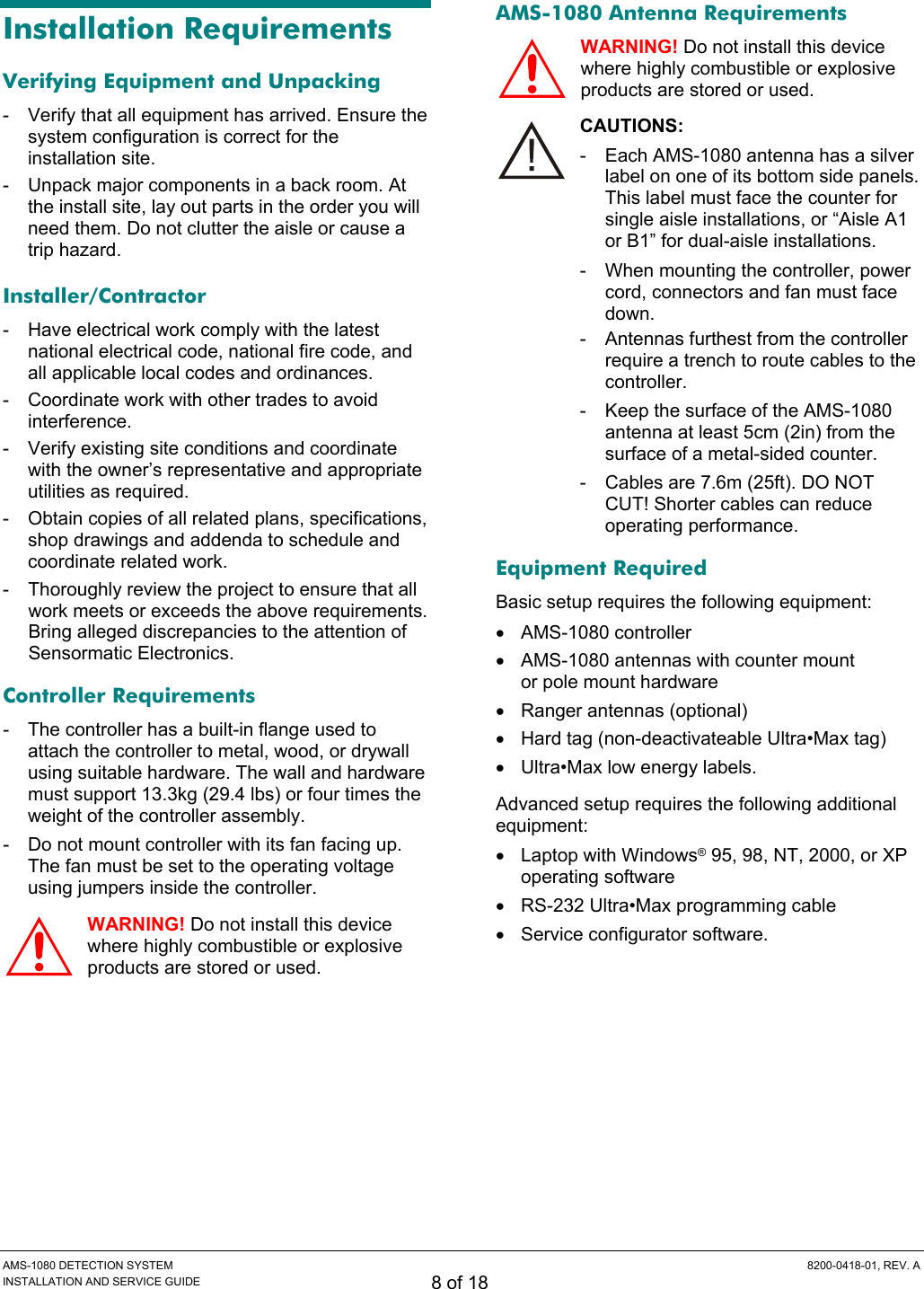 AMS-1080 DETECTION SYSTEM  8200-0418-01, REV. A INSTALLATION AND SERVICE GUIDE 8 of 18 Installation Requirements Verifying Equipment and Unpacking -  Verify that all equipment has arrived. Ensure the system configuration is correct for the installation site. -  Unpack major components in a back room. At the install site, lay out parts in the order you will need them. Do not clutter the aisle or cause a trip hazard. Installer/Contractor -  Have electrical work comply with the latest national electrical code, national fire code, and all applicable local codes and ordinances. -  Coordinate work with other trades to avoid interference. -  Verify existing site conditions and coordinate with the owner’s representative and appropriate utilities as required. -  Obtain copies of all related plans, specifications, shop drawings and addenda to schedule and coordinate related work. -  Thoroughly review the project to ensure that all work meets or exceeds the above requirements. Bring alleged discrepancies to the attention of Sensormatic Electronics. Controller Requirements -  The controller has a built-in flange used to attach the controller to metal, wood, or drywall using suitable hardware. The wall and hardware must support 13.3kg (29.4 lbs) or four times the weight of the controller assembly. -  Do not mount controller with its fan facing up. The fan must be set to the operating voltage using jumpers inside the controller. WARNING! Do not install this device where highly combustible or explosive products are stored or used. AMS-1080 Antenna Requirements WARNING! Do not install this device where highly combustible or explosive products are stored or used. CAUTIONS: -  Each AMS-1080 antenna has a silver label on one of its bottom side panels. This label must face the counter for single aisle installations, or “Aisle A1 or B1” for dual-aisle installations. -  When mounting the controller, power cord, connectors and fan must face down. -  Antennas furthest from the controller require a trench to route cables to the controller. -  Keep the surface of the AMS-1080 antenna at least 5cm (2in) from the surface of a metal-sided counter. -  Cables are 7.6m (25ft). DO NOT CUT! Shorter cables can reduce operating performance. Equipment Required Basic setup requires the following equipment: • AMS-1080 controller •  AMS-1080 antennas with counter mount  or pole mount hardware •  Ranger antennas (optional) •  Hard tag (non-deactivateable Ultra•Max tag) •  Ultra•Max low energy labels. Advanced setup requires the following additional equipment: • Laptop with Windows® 95, 98, NT, 2000, or XP operating software •  RS-232 Ultra•Max programming cable • Service configurator software.  !!