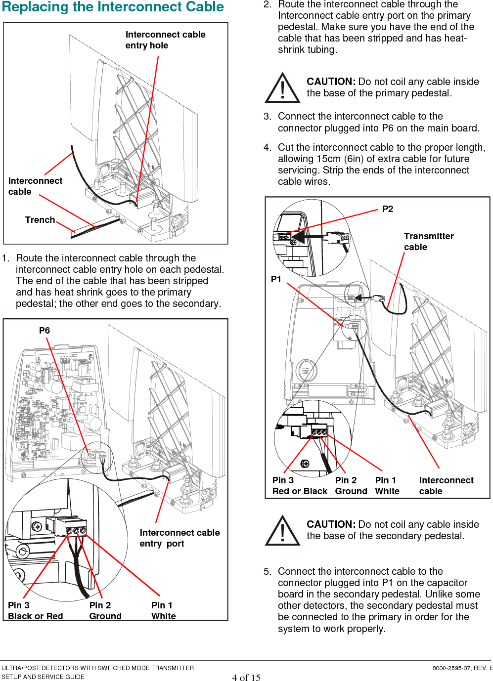  ULTRA•POST DETECTORS WITH SWITCHED MODE TRANSMITTER  8000-2595-07, REV. E SETUP AND SERVICE GUIDE 4 of 15 Replacing the Interconnect Cable  1.  Route the interconnect cable through the interconnect cable entry hole on each pedestal. The end of the cable that has been stripped and has heat shrink goes to the primary pedestal; the other end goes to the secondary.  2.  Route the interconnect cable through the Interconnect cable entry port on the primary pedestal. Make sure you have the end of the cable that has been stripped and has heat-shrink tubing. CAUTION: Do not coil any cable inside the base of the primary pedestal. 3.  Connect the interconnect cable to the connector plugged into P6 on the main board. 4.  Cut the interconnect cable to the proper length, allowing 15cm (6in) of extra cable for future servicing. Strip the ends of the interconnect cable wires.  CAUTION: Do not coil any cable inside the base of the secondary pedestal. 5.  Connect the interconnect cable to the connector plugged into P1 on the capacitor board in the secondary pedestal. Unlike some other detectors, the secondary pedestal must be connected to the primary in order for the system to work properly. Interconnect cable entry hole Interconnect cable  Trench P6 Pin 1 White Pin 3 Black or Red Pin 2 Ground Interconnect cable entry  port P1 Pin 1 White Pin 3 Red or Black Pin 2 Ground P2 Interconnect cable Transmitter cable 