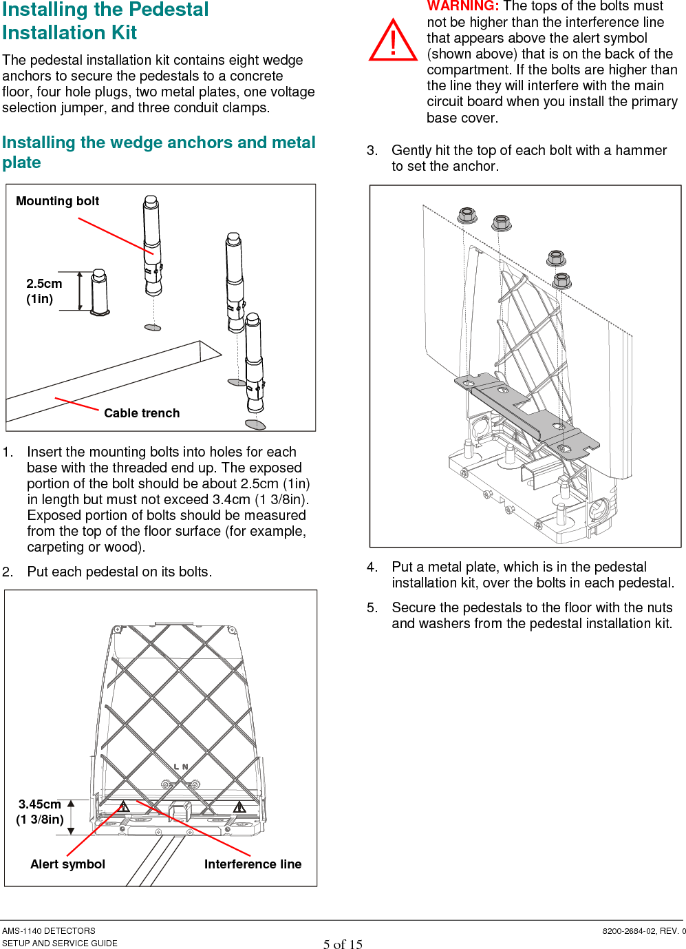  AMS-1140 DETECTORS  8200-2684-02, REV. 0 SETUP AND SERVICE GUIDE 5 of 15 Installing the Pedestal Installation Kit The pedestal installation kit contains eight wedge anchors to secure the pedestals to a concrete floor, four hole plugs, two metal plates, one voltage selection jumper, and three conduit clamps.  Installing the wedge anchors and metal plate  1.  Insert the mounting bolts into holes for each base with the threaded end up. The exposed portion of the bolt should be about 2.5cm (1in) in length but must not exceed 3.4cm (1 3/8in). Exposed portion of bolts should be measured from the top of the floor surface (for example, carpeting or wood). 2.  Put each pedestal on its bolts.  WARNING: The tops of the bolts must not be higher than the interference line that appears above the alert symbol (shown above) that is on the back of the compartment. If the bolts are higher than the line they will interfere with the main circuit board when you install the primary base cover. 3.  Gently hit the top of each bolt with a hammer to set the anchor.   4.  Put a metal plate, which is in the pedestal installation kit, over the bolts in each pedestal. 5.  Secure the pedestals to the floor with the nuts and washers from the pedestal installation kit.  2.5cm (1in) Cable trench Mounting bolt Interference line Alert symbol 3.45cm (1 3/8in) 