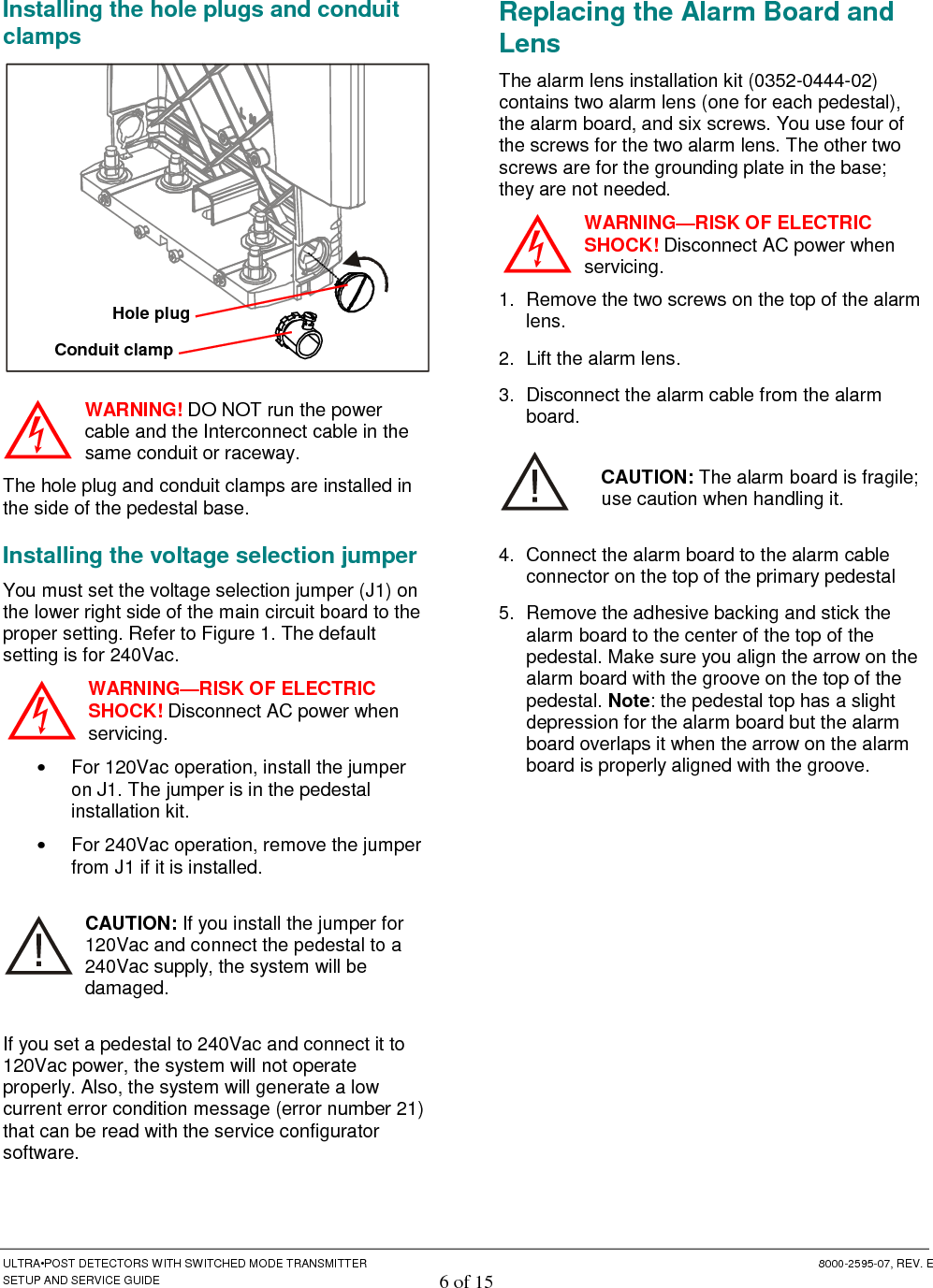  ULTRA•POST DETECTORS WITH SWITCHED MODE TRANSMITTER  8000-2595-07, REV. E SETUP AND SERVICE GUIDE 6 of 15 Installing the hole plugs and conduit clamps  WARNING! DO NOT run the power cable and the Interconnect cable in the same conduit or raceway. The hole plug and conduit clamps are installed in the side of the pedestal base. Installing the voltage selection jumper You must set the voltage selection jumper (J1) on the lower right side of the main circuit board to the proper setting. Refer to Figure 1. The default setting is for 240Vac.  WARNING—RISK OF ELECTRIC SHOCK! Disconnect AC power when servicing. •  For 120Vac operation, install the jumper on J1. The jumper is in the pedestal installation kit. •  For 240Vac operation, remove the jumper from J1 if it is installed.  CAUTION: If you install the jumper for 120Vac and connect the pedestal to a 240Vac supply, the system will be damaged. If you set a pedestal to 240Vac and connect it to 120Vac power, the system will not operate properly. Also, the system will generate a low current error condition message (error number 21) that can be read with the service configurator software.  Replacing the Alarm Board and Lens The alarm lens installation kit (0352-0444-02) contains two alarm lens (one for each pedestal), the alarm board, and six screws. You use four of the screws for the two alarm lens. The other two screws are for the grounding plate in the base; they are not needed. WARNING—RISK OF ELECTRIC SHOCK! Disconnect AC power when servicing. 1.  Remove the two screws on the top of the alarm lens.  2.  Lift the alarm lens.  3.  Disconnect the alarm cable from the alarm board. CAUTION: The alarm board is fragile; use caution when handling it. 4.  Connect the alarm board to the alarm cable connector on the top of the primary pedestal 5.  Remove the adhesive backing and stick the alarm board to the center of the top of the pedestal. Make sure you align the arrow on the alarm board with the groove on the top of the pedestal. Note: the pedestal top has a slight depression for the alarm board but the alarm board overlaps it when the arrow on the alarm board is properly aligned with the groove.  Conduit clamp   Hole plug