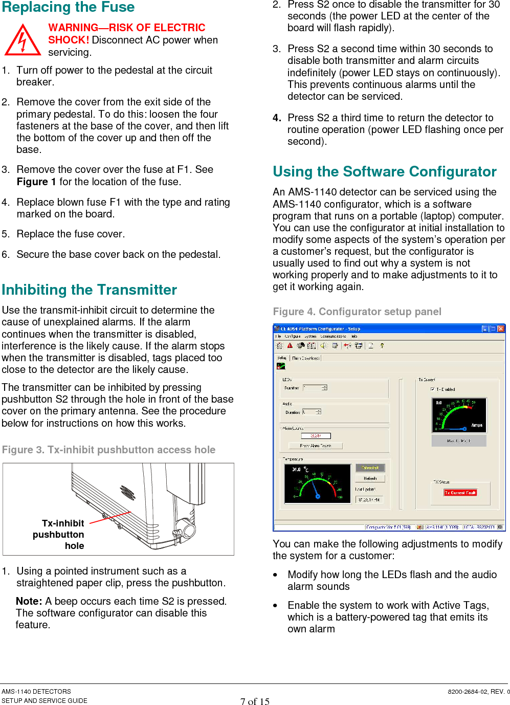  AMS-1140 DETECTORS  8200-2684-02, REV. 0 SETUP AND SERVICE GUIDE 7 of 15 Replacing the Fuse WARNING—RISK OF ELECTRIC SHOCK! Disconnect AC power when servicing. 1.  Turn off power to the pedestal at the circuit breaker. 2.  Remove the cover from the exit side of the primary pedestal. To do this: loosen the four fasteners at the base of the cover, and then lift the bottom of the cover up and then off the base. 3.  Remove the cover over the fuse at F1. See Figure 1 for the location of the fuse. 4.  Replace blown fuse F1 with the type and rating marked on the board. 5.  Replace the fuse cover. 6.  Secure the base cover back on the pedestal. Inhibiting the Transmitter Use the transmit-inhibit circuit to determine the cause of unexplained alarms. If the alarm continues when the transmitter is disabled, interference is the likely cause. If the alarm stops when the transmitter is disabled, tags placed too close to the detector are the likely cause.  The transmitter can be inhibited by pressing pushbutton S2 through the hole in front of the base cover on the primary antenna. See the procedure below for instructions on how this works.  Figure 3. Tx-inhibit pushbutton access hole  1.  Using a pointed instrument such as a straightened paper clip, press the pushbutton.  Note: A beep occurs each time S2 is pressed. The software configurator can disable this feature. 2.  Press S2 once to disable the transmitter for 30 seconds (the power LED at the center of the board will flash rapidly).  3.  Press S2 a second time within 30 seconds to disable both transmitter and alarm circuits indefinitely (power LED stays on continuously). This prevents continuous alarms until the detector can be serviced. 4.  Press S2 a third time to return the detector to routine operation (power LED flashing once per second).  Using the Software Configurator An AMS-1140 detector can be serviced using the AMS-1140 configurator, which is a software program that runs on a portable (laptop) computer. You can use the configurator at initial installation to modify some aspects of the system’s operation per a customer’s request, but the configurator is usually used to find out why a system is not working properly and to make adjustments to it to get it working again.  Figure 4. Configurator setup panel  You can make the following adjustments to modify the system for a customer: •  Modify how long the LEDs flash and the audio alarm sounds •  Enable the system to work with Active Tags, which is a battery-powered tag that emits its own alarm Tx-inhibit pushbutton hole  