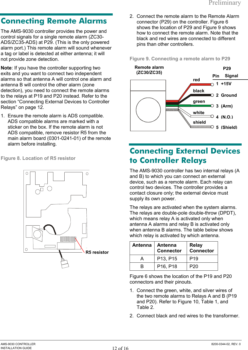 Preliminary AMS-9030 CONTROLLER  8200-0344-02, REV. 0 INSTALLATION GUIDE 12 of 16 Connecting Remote Alarms The AMS-9030 controller provides the power and control signals for a single remote alarm (ZC30-ADS/ZC35-ADS) at P29. (This is the only powered alarm port.) This remote alarm will sound whenever a tag or label is detected at either antenna; it will not provide zone detection.  Note: If you have the controller supporting two exits and you want to connect two independent alarms so that antenna A will control one alarm and antenna B will control the other alarm (zone detection), you need to connect the remote alarms to the relays at P19 and P20 instead. Refer to the section “Connecting External Devices to Controller Relays” on page 12. 1.  Ensure the remote alarm is ADS compatible. ADS compatible alarms are marked with a sticker on the box. If the remote alarm is not ADS compatible, remove resistor R5 from the main alarm board (0301-0241-01) of the remote alarm before installing.  Figure 8. Location of R5 resistor  2.  Connect the remote alarm to the Remote Alarm connector (P29) on the controller. Figure 6 shows the location of P29 and Figure 9 shows how to connect the remote alarm. Note that the black and red wires are connected to different pins than other controllers.   Figure 9. Connecting a remote alarm to P29  Connecting External Devices to Controller Relays The AMS-9030 controller has two internal relays (A and B) to which you can connect an external device, such as a remote alarm. Each relay can control two devices. The controller provides a contact closure only; the external device must supply its own power.  The relays are activated when the system alarms. The relays are double-pole double-throw (DPDT), which means relay A is activated only when antenna A alarms and relay B is activated only when antenna B alarms. The table below shows which relay is activated by which antenna. Antenna Antenna Connector Relay Connector A P13, P15 P19 B P16, P18 P20 Figure 6 shows the location of the P19 and P20 connectors and their pinouts. 1.  Connect the green, white, and silver wires of the two remote alarms to Relays A and B (P19 and P20). Refer to Figure 10, Table 1, and Table 2. 2.  Connect black and red wires to the transformer. R5 resistorRemote alarm(ZC30/ZC35) red green 1  +15V 4  (N.O.)black white 3  (Arm)2  GroundP29 shield 5  (Shield)Pin  Signal 