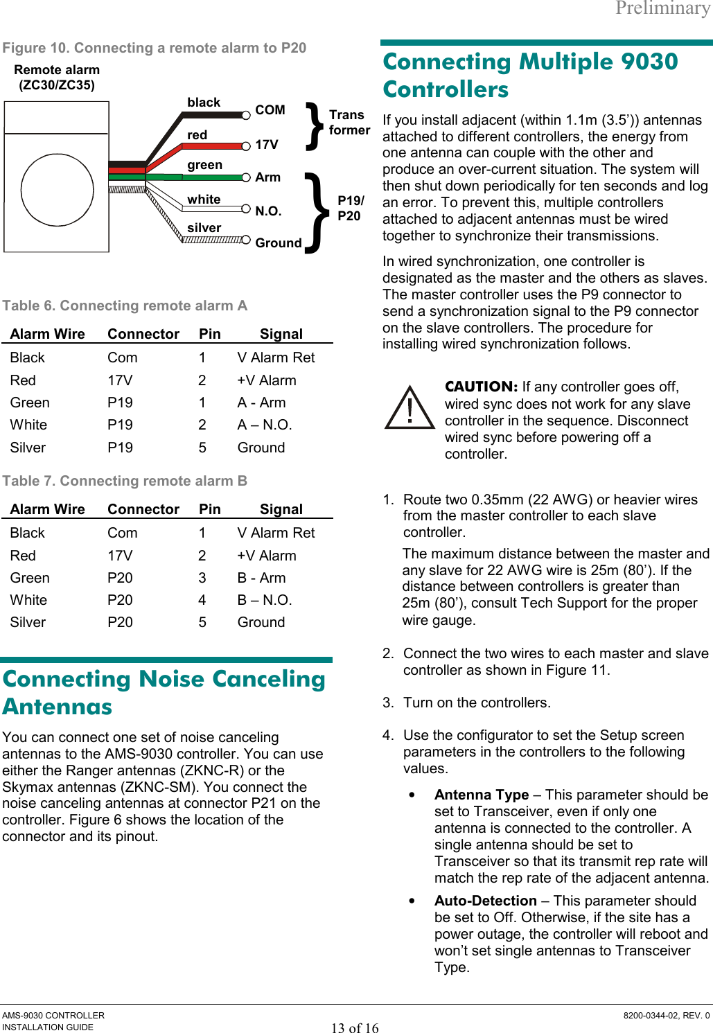 Preliminary AMS-9030 CONTROLLER  8200-0344-02, REV. 0 INSTALLATION GUIDE 13 of 16 Figure 10. Connecting a remote alarm to P20  Table 6. Connecting remote alarm A  Alarm Wire  Connector Pin Signal Black  Com  1  V Alarm Ret Red 17V 2 +V Alarm Green  P19  1  A - Arm White  P19   2  A – N.O. Silver P19  5 Ground Table 7. Connecting remote alarm B  Alarm Wire  Connector Pin Signal Black  Com  1  V Alarm Ret Red 17V 2 +V Alarm Green  P20  3  B - Arm White  P20   4  B – N.O. Silver P20  5 Ground Connecting Noise Canceling Antennas You can connect one set of noise canceling antennas to the AMS-9030 controller. You can use either the Ranger antennas (ZKNC-R) or the Skymax antennas (ZKNC-SM). You connect the noise canceling antennas at connector P21 on the controller. Figure 6 shows the location of the connector and its pinout. Connecting Multiple 9030 Controllers If you install adjacent (within 1.1m (3.5’)) antennas attached to different controllers, the energy from one antenna can couple with the other and produce an over-current situation. The system will then shut down periodically for ten seconds and log an error. To prevent this, multiple controllers attached to adjacent antennas must be wired together to synchronize their transmissions. In wired synchronization, one controller is designated as the master and the others as slaves. The master controller uses the P9 connector to send a synchronization signal to the P9 connector on the slave controllers. The procedure for installing wired synchronization follows. CAUTION: If any controller goes off, wired sync does not work for any slave controller in the sequence. Disconnect wired sync before powering off a controller. 1.  Route two 0.35mm (22 AWG) or heavier wires from the master controller to each slave controller.   The maximum distance between the master and any slave for 22 AWG wire is 25m (80’). If the distance between controllers is greater than 25m (80’), consult Tech Support for the proper wire gauge. 2.  Connect the two wires to each master and slave controller as shown in Figure 11.  3.  Turn on the controllers. 4.  Use the configurator to set the Setup screen parameters in the controllers to the following values.  •  Antenna Type – This parameter should be set to Transceiver, even if only one antenna is connected to the controller. A single antenna should be set to Transceiver so that its transmit rep rate will match the rep rate of the adjacent antenna. •  Auto-Detection – This parameter should be set to Off. Otherwise, if the site has a power outage, the controller will reboot and won’t set single antennas to Transceiver Type.  Remote alarm (ZC30/ZC35) black green COM N.O.red white Arm17Vsilver Ground}}TransformerP19/P20 