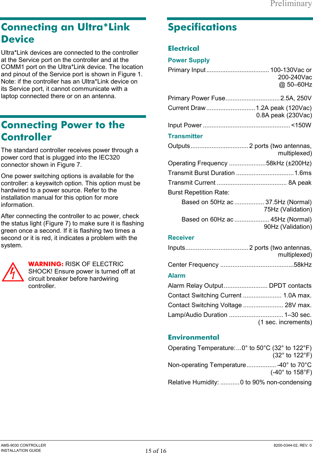 Preliminary AMS-9030 CONTROLLER  8200-0344-02, REV. 0 INSTALLATION GUIDE 15 of 16 Connecting an Ultra*Link Device Ultra*Link devices are connected to the controller at the Service port on the controller and at the COMM1 port on the Ultra*Link device. The location and pinout of the Service port is shown in Figure 1. Note: if the controller has an Ultra*Link device on its Service port, it cannot communicate with a laptop connected there or on an antenna.  Connecting Power to the Controller The standard controller receives power through a power cord that is plugged into the IEC320 connector shown in Figure 7.  One power switching options is available for the controller: a keyswitch option. This option must be hardwired to a power source. Refer to the installation manual for this option for more information. After connecting the controller to ac power, check the status light (Figure 7) to make sure it is flashing green once a second. If it is flashing two times a second or it is red, it indicates a problem with the system. WARNING: RISK OF ELECTRIC SHOCK! Ensure power is turned off at circuit breaker before hardwiring controller. Specifications Electrical Power Supply Primary Input .................................... 100-130Vac or 200-240Vac @ 50–60Hz Primary Power Fuse............................... 2.5A, 250V Current Draw ............................1.2A peak (120Vac) 0.8A peak (230Vac) Input Power .................................................. &lt;150W Transmitter Outputs................................. 2 ports (two antennas, multiplexed) Operating Frequency .....................58kHz (±200Hz) Transmit Burst Duration .................................1.6ms Transmit Current ........................................ 8A peak Burst Repetition Rate: Based on 50Hz ac ................. 37.5Hz (Normal) 75Hz (Validation)  Based on 60Hz ac .................... 45Hz (Normal) 90Hz (Validation) Receiver Inputs.................................... 2 ports (two antennas, multiplexed) Center Frequency ..........................................58kHz Alarm Alarm Relay Output ......................... DPDT contacts Contact Switching Current ...................... 1.0A max. Contact Switching Voltage ....................... 28V max. Lamp/Audio Duration ............................... 1–30 sec.   (1 sec. increments) Environmental Operating Temperature:...0° to 50°C (32° to 122°F) (32° to 122°F) Non-operating Temperature................. -40° to 70°C  (-40° to 158°F) Relative Humidity: ........... 0 to 90% non-condensing  