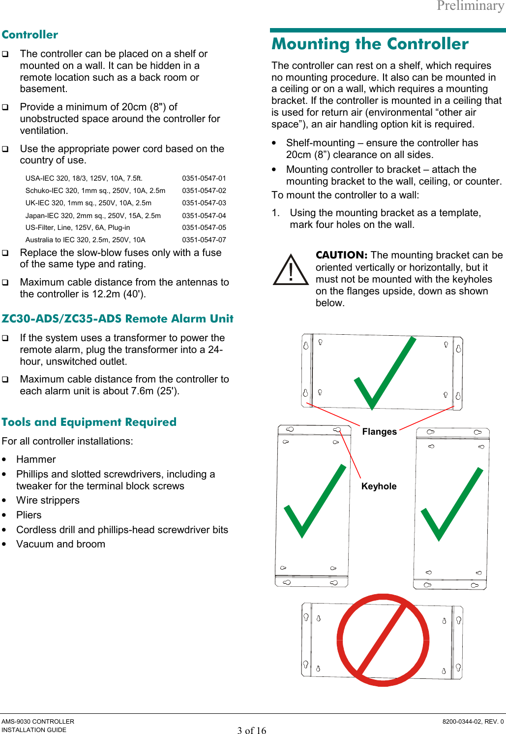 Preliminary AMS-9030 CONTROLLER  8200-0344-02, REV. 0 INSTALLATION GUIDE 3 of 16 Controller G The controller can be placed on a shelf or mounted on a wall. It can be hidden in a remote location such as a back room or basement.  G Provide a minimum of 20cm (8&quot;) of unobstructed space around the controller for ventilation.  G Use the appropriate power cord based on the country of use.   USA-IEC 320, 18/3, 125V, 10A, 7.5ft.   0351-0547-01 Schuko-IEC 320, 1mm sq., 250V, 10A, 2.5m   0351-0547-02 UK-IEC 320, 1mm sq., 250V, 10A, 2.5m   0351-0547-03 Japan-IEC 320, 2mm sq., 250V, 15A, 2.5m   0351-0547-04 US-Filter, Line, 125V, 6A, Plug-in   0351-0547-05 Australia to IEC 320, 2.5m, 250V, 10A  0351-0547-07 G Replace the slow-blow fuses only with a fuse of the same type and rating.  G Maximum cable distance from the antennas to the controller is 12.2m (40&apos;). ZC30-ADS/ZC35-ADS Remote Alarm Unit G If the system uses a transformer to power the remote alarm, plug the transformer into a 24-hour, unswitched outlet.  G Maximum cable distance from the controller to each alarm unit is about 7.6m (25&apos;).  Tools and Equipment Required For all controller installations: •  Hammer •  Phillips and slotted screwdrivers, including a tweaker for the terminal block screws •  Wire strippers •  Pliers •  Cordless drill and phillips-head screwdriver bits •  Vacuum and broom Mounting the Controller The controller can rest on a shelf, which requires no mounting procedure. It also can be mounted in a ceiling or on a wall, which requires a mounting bracket. If the controller is mounted in a ceiling that is used for return air (environmental “other air space”), an air handling option kit is required. •  Shelf-mounting – ensure the controller has 20cm (8”) clearance on all sides. •  Mounting controller to bracket – attach the mounting bracket to the wall, ceiling, or counter.  To mount the controller to a wall: 1.  Using the mounting bracket as a template, mark four holes on the wall.  CAUTION: The mounting bracket can be oriented vertically or horizontally, but it must not be mounted with the keyholes on the flanges upside, down as shown below.   Keyhole Flanges 