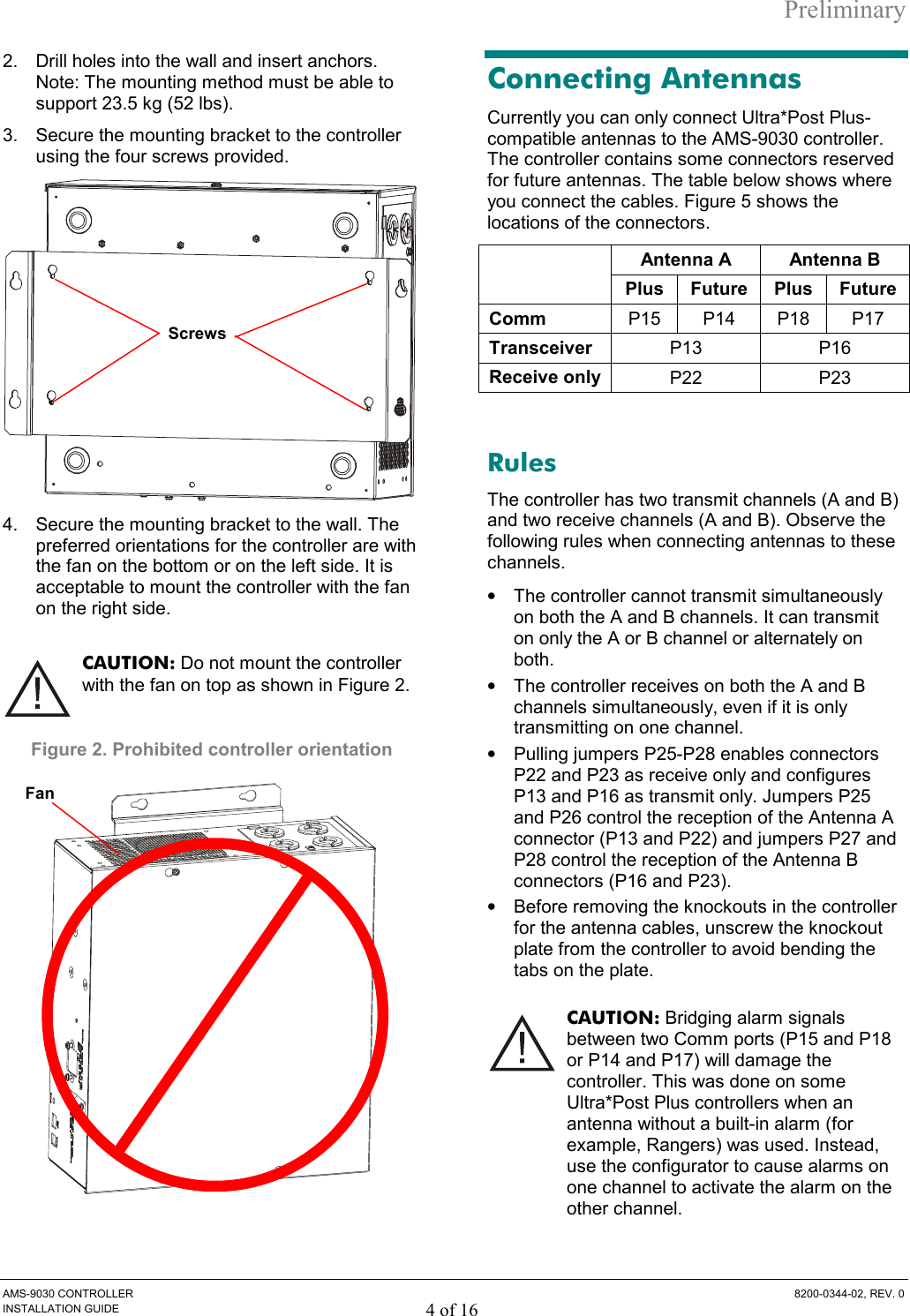 Preliminary AMS-9030 CONTROLLER  8200-0344-02, REV. 0 INSTALLATION GUIDE 4 of 16 2.  Drill holes into the wall and insert anchors. Note: The mounting method must be able to support 23.5 kg (52 lbs). 3.  Secure the mounting bracket to the controller using the four screws provided.  4.  Secure the mounting bracket to the wall. The preferred orientations for the controller are with the fan on the bottom or on the left side. It is acceptable to mount the controller with the fan on the right side.  CAUTION: Do not mount the controller with the fan on top as shown in Figure 2. Figure 2. Prohibited controller orientation  Connecting Antennas Currently you can only connect Ultra*Post Plus-compatible antennas to the AMS-9030 controller. The controller contains some connectors reserved for future antennas. The table below shows where you connect the cables. Figure 5 shows the locations of the connectors. Antenna A  Antenna B  Plus Future Plus Future Comm  P15 P14 P18 P17 Transceiver  P13 P16 Receive only  P22 P23  Rules The controller has two transmit channels (A and B) and two receive channels (A and B). Observe the following rules when connecting antennas to these channels. •  The controller cannot transmit simultaneously on both the A and B channels. It can transmit on only the A or B channel or alternately on both.  •  The controller receives on both the A and B channels simultaneously, even if it is only transmitting on one channel. •  Pulling jumpers P25-P28 enables connectors P22 and P23 as receive only and configures P13 and P16 as transmit only. Jumpers P25 and P26 control the reception of the Antenna A connector (P13 and P22) and jumpers P27 and P28 control the reception of the Antenna B connectors (P16 and P23). •  Before removing the knockouts in the controller for the antenna cables, unscrew the knockout plate from the controller to avoid bending the tabs on the plate. CAUTION: Bridging alarm signals between two Comm ports (P15 and P18 or P14 and P17) will damage the controller. This was done on some Ultra*Post Plus controllers when an antenna without a built-in alarm (for example, Rangers) was used. Instead, use the configurator to cause alarms on one channel to activate the alarm on the other channel.  Fan Screws 