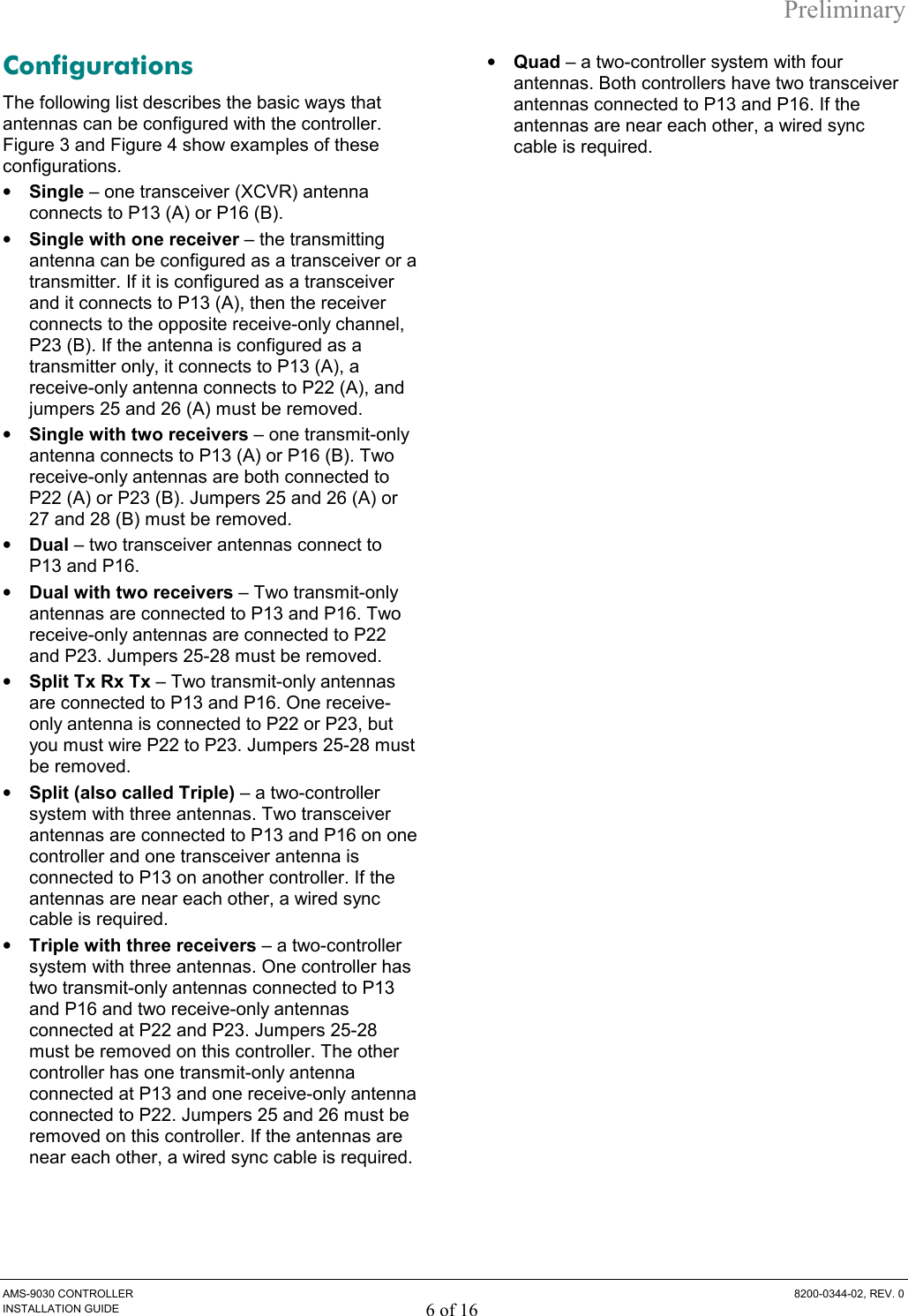 Preliminary AMS-9030 CONTROLLER  8200-0344-02, REV. 0 INSTALLATION GUIDE 6 of 16 Configurations The following list describes the basic ways that antennas can be configured with the controller. Figure 3 and Figure 4 show examples of these configurations. •  Single – one transceiver (XCVR) antenna connects to P13 (A) or P16 (B). •  Single with one receiver – the transmitting antenna can be configured as a transceiver or a transmitter. If it is configured as a transceiver and it connects to P13 (A), then the receiver connects to the opposite receive-only channel, P23 (B). If the antenna is configured as a transmitter only, it connects to P13 (A), a receive-only antenna connects to P22 (A), and jumpers 25 and 26 (A) must be removed. •  Single with two receivers – one transmit-only antenna connects to P13 (A) or P16 (B). Two receive-only antennas are both connected to P22 (A) or P23 (B). Jumpers 25 and 26 (A) or 27 and 28 (B) must be removed. •  Dual – two transceiver antennas connect to P13 and P16.  •  Dual with two receivers – Two transmit-only antennas are connected to P13 and P16. Two receive-only antennas are connected to P22 and P23. Jumpers 25-28 must be removed. •  Split Tx Rx Tx – Two transmit-only antennas are connected to P13 and P16. One receive-only antenna is connected to P22 or P23, but you must wire P22 to P23. Jumpers 25-28 must be removed. •  Split (also called Triple) – a two-controller system with three antennas. Two transceiver antennas are connected to P13 and P16 on one controller and one transceiver antenna is connected to P13 on another controller. If the antennas are near each other, a wired sync cable is required. •  Triple with three receivers – a two-controller system with three antennas. One controller has two transmit-only antennas connected to P13 and P16 and two receive-only antennas connected at P22 and P23. Jumpers 25-28 must be removed on this controller. The other controller has one transmit-only antenna connected at P13 and one receive-only antenna connected to P22. Jumpers 25 and 26 must be removed on this controller. If the antennas are near each other, a wired sync cable is required. •  Quad – a two-controller system with four antennas. Both controllers have two transceiver antennas connected to P13 and P16. If the antennas are near each other, a wired sync cable is required. 