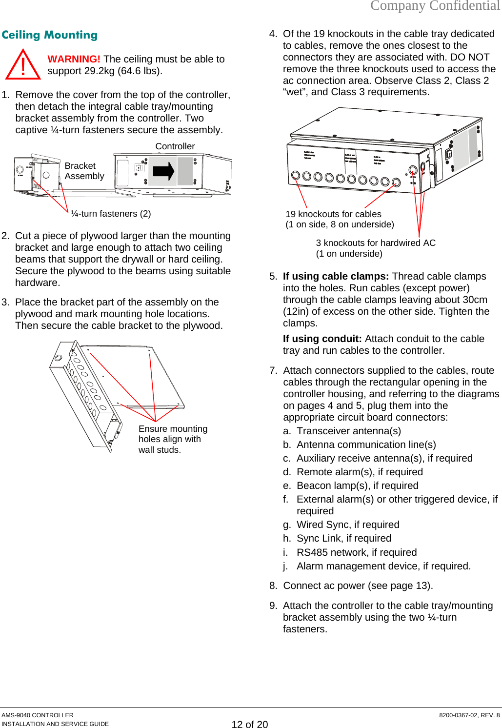 Company Confidential Ceiling Mounting MS-9040 CONTROLLER  8200-0367-02, REV. 8 INSTALLATION AND SERVICE GUIDE 12 of 20 WARNING! The ceiling must be able to support 29.2kg (64.6 lbs).  1.  Remove the cover from the top of the controller, then detach the integral cable tray/mounting bracket assembly from the controller. Two captive ¼-turn fasteners secure the assembly.   2.  Cut a piece of plywood larger than the mounting bracket and large enough to attach two ceiling beams that support the drywall or hard ceiling. Secure the plywood to the beams using suitable hardware. 3.  Place the bracket part of the assembly on the plywood and mark mounting hole locations. Then secure the cable bracket to the plywood.   4.  Of the 19 knockouts in the cable tray dedicated to cables, remove the ones closest to the connectors they are associated with. DO NOT remove the three knockouts used to access the ac connection area. Observe Class 2, Class 2 “wet”, and Class 3 requirements.   Controller     5.  If using cable clamps: Thread cable clamps into the holes. Run cables (except power) through the cable clamps leaving about 30cm (12in) of excess on the other side. Tighten the clamps. If using conduit: Attach conduit to the cable tray and run cables to the controller. 7.  Attach connectors supplied to the cables, route cables through the rectangular opening in the controller housing, and referring to the diagrams on pages 4 and 5, plug them into the appropriate circuit board connectors: a. Transceiver antenna(s) b.  Antenna communication line(s) c. Auxiliary receive antenna(s), if required d.  Remote alarm(s), if required e.  Beacon lamp(s), if required f.  External alarm(s) or other triggered device, if required g.  Wired Sync, if required h.  Sync Link, if required i.  RS485 network, if required j.  Alarm management device, if required. 8.  Connect ac power (see page 13). 9.  Attach the controller to the cable tray/mounting bracket assembly using the two ¼-turn fasteners.   Ensure mounting holes align with wall studs. 3 knockouts for hardwired AC (1 on underside) 19 knockouts for cables (1 on side, 8 on underside) Bracket Assembly ¼-turn fasteners (2) A
