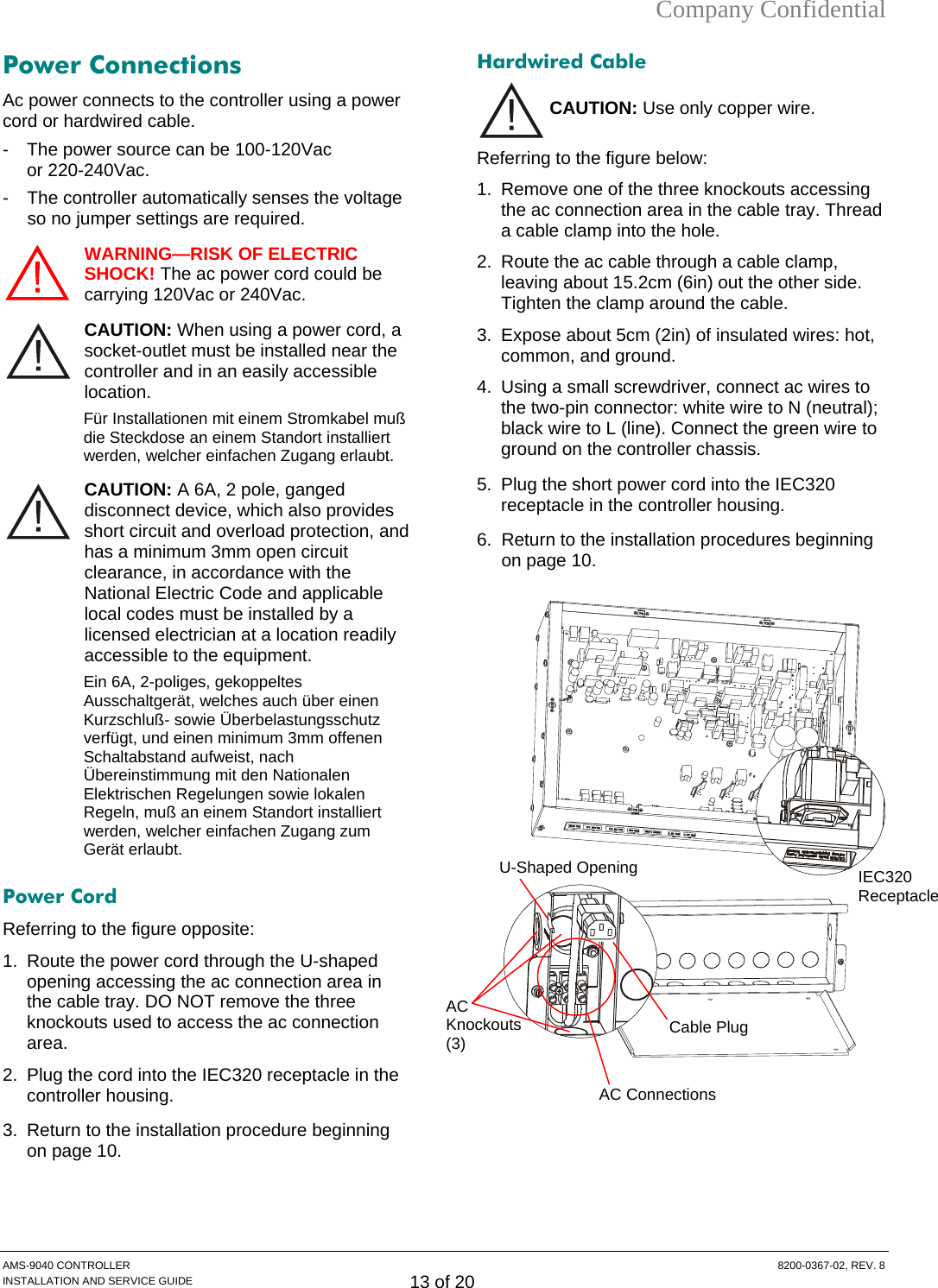 Company Confidential Power Connections Ac power connects to the controller using a power cord or hardwired cable.  -  The power source can be 100-120Vac  or 220-240Vac.  -  The controller automatically senses the voltage so no jumper settings are required. WARNING—RISK OF ELECTRIC SHOCK! The ac power cord could be carrying 120Vac or 240Vac. CAUTION: When using a power cord, a socket-outlet must be installed near the controller and in an easily accessible location. Für Installationen mit einem Stromkabel muß die Steckdose an einem Standort installiert werden, welcher einfachen Zugang erlaubt. CAUTION: A 6A, 2 pole, ganged disconnect device, which also provides short circuit and overload protection, and has a minimum 3mm open circuit clearance, in accordance with the National Electric Code and applicable local codes must be installed by a licensed electrician at a location readily accessible to the equipment. Ein 6A, 2-poliges, gekoppeltes Ausschaltgerät, welches auch über einen Kurzschluß- sowie Überbelastungsschutz verfügt, und einen minimum 3mm offenen Schaltabstand aufweist, nach Übereinstimmung mit den Nationalen Elektrischen Regelungen sowie lokalen Regeln, muß an einem Standort installiert werden, welcher einfachen Zugang zum Gerät erlaubt. Power Cord Referring to the figure opposite: 1.  Route the power cord through the U-shaped opening accessing the ac connection area in the cable tray. DO NOT remove the three knockouts used to access the ac connection area. 2.  Plug the cord into the IEC320 receptacle in the controller housing. 3.  Return to the installation procedure beginning on page 10. Hardwired Cable CAUTION: Use only copper wire. Referring to the figure below: 1.  Remove one of the three knockouts accessing the ac connection area in the cable tray. Thread a cable clamp into the hole.  2.  Route the ac cable through a cable clamp, leaving about 15.2cm (6in) out the other side. Tighten the clamp around the cable. 3.  Expose about 5cm (2in) of insulated wires: hot, common, and ground. 4.  Using a small screwdriver, connect ac wires to the two-pin connector: white wire to N (neutral); black wire to L (line). Connect the green wire to ground on the controller chassis. 5.  Plug the short power cord into the IEC320 receptacle in the controller housing. 6.  Return to the installation procedures beginning on page 10.  U-Shaped Opening IEC320 ReceptacleCable Plug AC  Knockouts(3)   AC Connections AMS-9040 CONTROLLER  8200-0367-02, REV. 8 INSTALLATION AND SERVICE GUIDE 13 of 20 