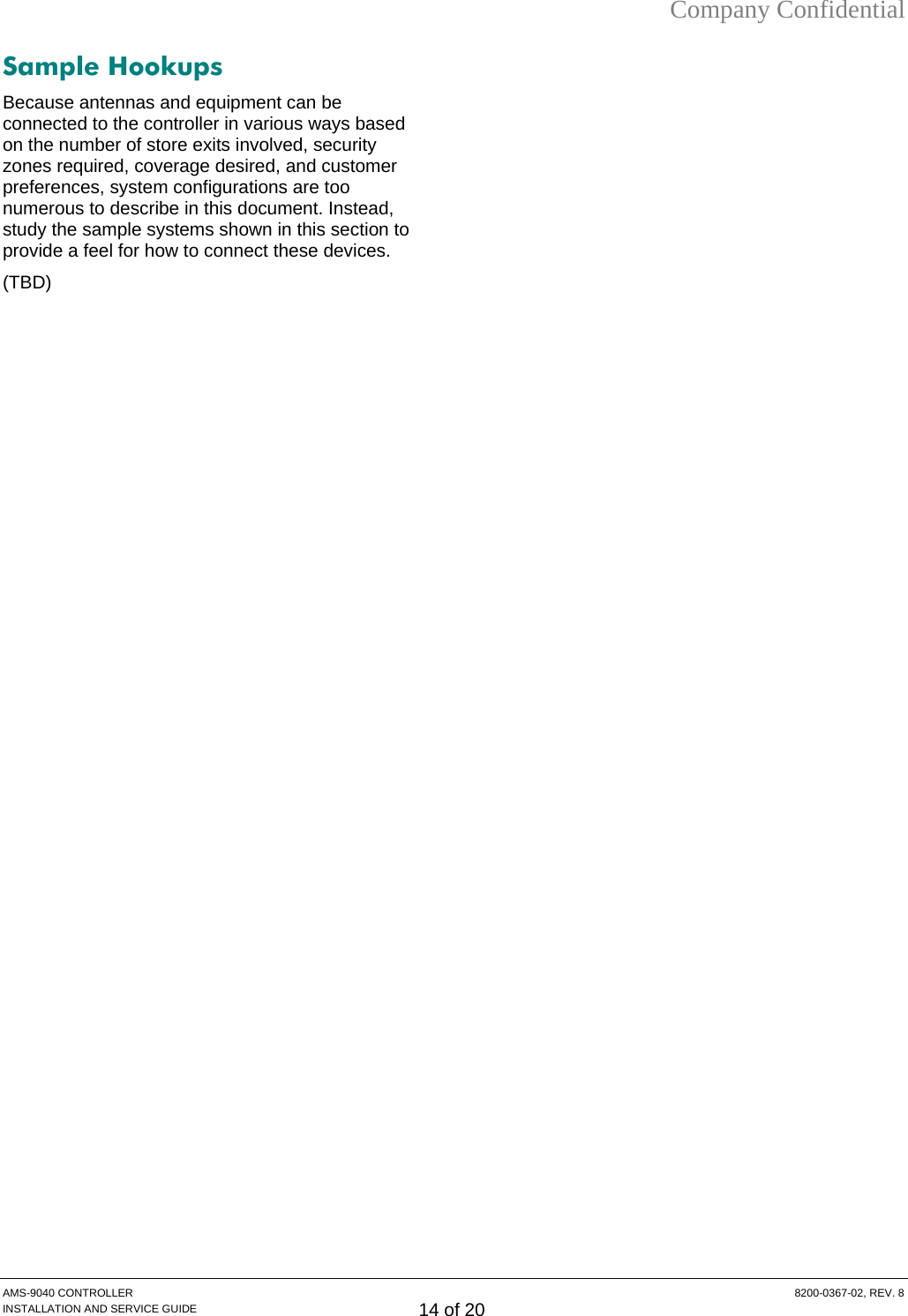 Company Confidential Sample Hookups Because antennas and equipment can be connected to the controller in various ways based on the number of store exits involved, security zones required, coverage desired, and customer preferences, system configurations are too numerous to describe in this document. Instead, study the sample systems shown in this section to provide a feel for how to connect these devices. (TBD) AMS-9040 CONTROLLER  8200-0367-02, REV. 8 INSTALLATION AND SERVICE GUIDE 14 of 20 