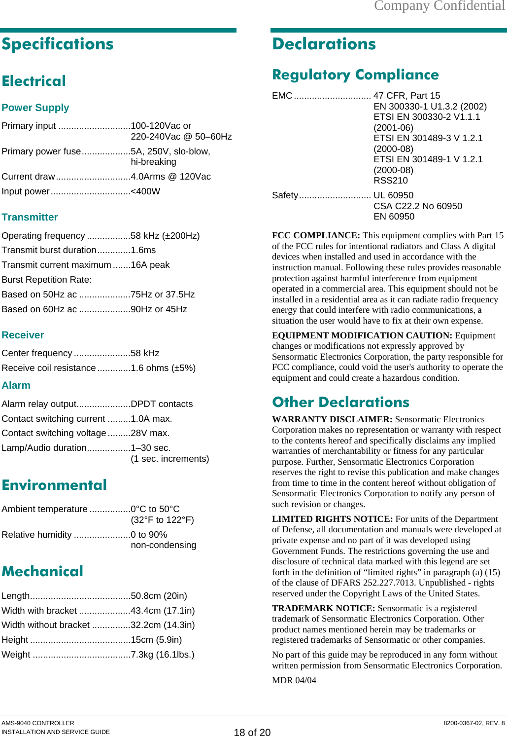 Company Confidential Specifications Electrical Power Supply Primary input ............................100-120Vac or 220-240Vac @ 50–60Hz Primary power fuse...................5A, 250V, slo-blow, hi-breaking Current draw.............................4.0Arms @ 120Vac Input power...............................&lt;400W Transmitter Operating frequency .................58 kHz (±200Hz) Transmit burst duration.............1.6ms Transmit current maximum.......16A peak  Burst Repetition Rate: Based on 50Hz ac ....................75Hz or 37.5Hz Based on 60Hz ac ....................90Hz or 45Hz Receiver Center frequency ......................58 kHz Receive coil resistance.............1.6 ohms (±5%) Alarm Alarm relay output.....................DPDT contacts Contact switching current .........1.0A max. Contact switching voltage.........28V max. Lamp/Audio duration.................1–30 sec.  (1 sec. increments) Environmental Ambient temperature ................0°C to 50°C  (32°F to 122°F) Relative humidity ......................0 to 90%  non-condensing Mechanical Length.......................................50.8cm (20in) Width with bracket ....................43.4cm (17.1in) Width without bracket ...............32.2cm (14.3in) Height .......................................15cm (5.9in) Weight ......................................7.3kg (16.1lbs.)  Declarations Regulatory Compliance EMC.............................. 47 CFR, Part 15   EN 300330-1 U1.3.2 (2002) ETSI EN 300330-2 V1.1.1 (2001-06)   ETSI EN 301489-3 V 1.2.1 (2000-08)   ETSI EN 301489-1 V 1.2.1 (2000-08)   RSS210 Safety............................ UL 60950   CSA C22.2 No 60950  EN 60950 FCC COMPLIANCE: This equipment complies with Part 15 of the FCC rules for intentional radiators and Class A digital devices when installed and used in accordance with the instruction manual. Following these rules provides reasonable protection against harmful interference from equipment operated in a commercial area. This equipment should not be installed in a residential area as it can radiate radio frequency energy that could interfere with radio communications, a situation the user would have to fix at their own expense. EQUIPMENT MODIFICATION CAUTION: Equipment changes or modifications not expressly approved by Sensormatic Electronics Corporation, the party responsible for FCC compliance, could void the user&apos;s authority to operate the equipment and could create a hazardous condition. Other Declarations WARRANTY DISCLAIMER: Sensormatic Electronics Corporation makes no representation or warranty with respect to the contents hereof and specifically disclaims any implied warranties of merchantability or fitness for any particular purpose. Further, Sensormatic Electronics Corporation reserves the right to revise this publication and make changes from time to time in the content hereof without obligation of Sensormatic Electronics Corporation to notify any person of such revision or changes. LIMITED RIGHTS NOTICE: For units of the Department of Defense, all documentation and manuals were developed at private expense and no part of it was developed using Government Funds. The restrictions governing the use and disclosure of technical data marked with this legend are set forth in the definition of “limited rights” in paragraph (a) (15) of the clause of DFARS 252.227.7013. Unpublished - rights reserved under the Copyright Laws of the United States. TRADEMARK NOTICE: Sensormatic is a registered trademark of Sensormatic Electronics Corporation. Other product names mentioned herein may be trademarks or registered trademarks of Sensormatic or other companies. No part of this guide may be reproduced in any form without written permission from Sensormatic Electronics Corporation. MDR 04/04 AMS-9040 CONTROLLER  8200-0367-02, REV. 8 INSTALLATION AND SERVICE GUIDE 18 of 20 