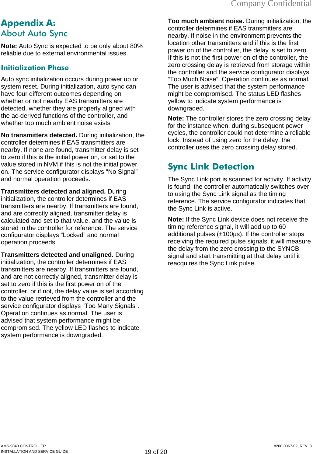 Company Confidential Appendix A:  About Auto Sync Note: Auto Sync is expected to be only about 80% reliable due to external environmental issues. Initialization Phase Auto sync initialization occurs during power up or system reset. During initialization, auto sync can have four different outcomes depending on whether or not nearby EAS transmitters are detected, whether they are properly aligned with the ac-derived functions of the controller, and whether too much ambient noise exists  No transmitters detected. During initialization, the controller determines if EAS transmitters are nearby. If none are found, transmitter delay is set to zero if this is the initial power on, or set to the value stored in NVM if this is not the initial power on. The service configurator displays &quot;No Signal” and normal operation proceeds. Transmitters detected and aligned. During initialization, the controller determines if EAS transmitters are nearby. If transmitters are found, and are correctly aligned, transmitter delay is calculated and set to that value, and the value is stored in the controller for reference. The service configurator displays “Locked” and normal operation proceeds. Transmitters detected and unaligned. During initialization, the controller determines if EAS transmitters are nearby. If transmitters are found, and are not correctly aligned, transmitter delay is set to zero if this is the first power on of the controller, or if not, the delay value is set according to the value retrieved from the controller and the service configurator displays “Too Many Signals”. Operation continues as normal. The user is advised that system performance might be compromised. The yellow LED flashes to indicate system performance is downgraded. Too much ambient noise. During initialization, the controller determines if EAS transmitters are nearby. If noise in the environment prevents the location other transmitters and if this is the first power on of the controller, the delay is set to zero. If this is not the first power on of the controller, the zero crossing delay is retrieved from storage within the controller and the service configurator displays “Too Much Noise”. Operation continues as normal. The user is advised that the system performance might be compromised. The status LED flashes yellow to indicate system performance is downgraded. Note: The controller stores the zero crossing delay for the instance when, during subsequent power cycles, the controller could not determine a reliable lock. Instead of using zero for the delay, the controller uses the zero crossing delay stored. Sync Link Detection The Sync Link port is scanned for activity. If activity is found, the controller automatically switches over to using the Sync Link signal as the timing reference. The service configurator indicates that the Sync Link is active. Note: If the Sync Link device does not receive the timing reference signal, it will add up to 60 additional pulses (±100µs). If the controller stops receiving the required pulse signals, it will measure the delay from the zero crossing to the SYNCB signal and start transmitting at that delay until it reacquires the Sync Link pulse.   AMS-9040 CONTROLLER  8200-0367-02, REV. 8 INSTALLATION AND SERVICE GUIDE 19 of 20 