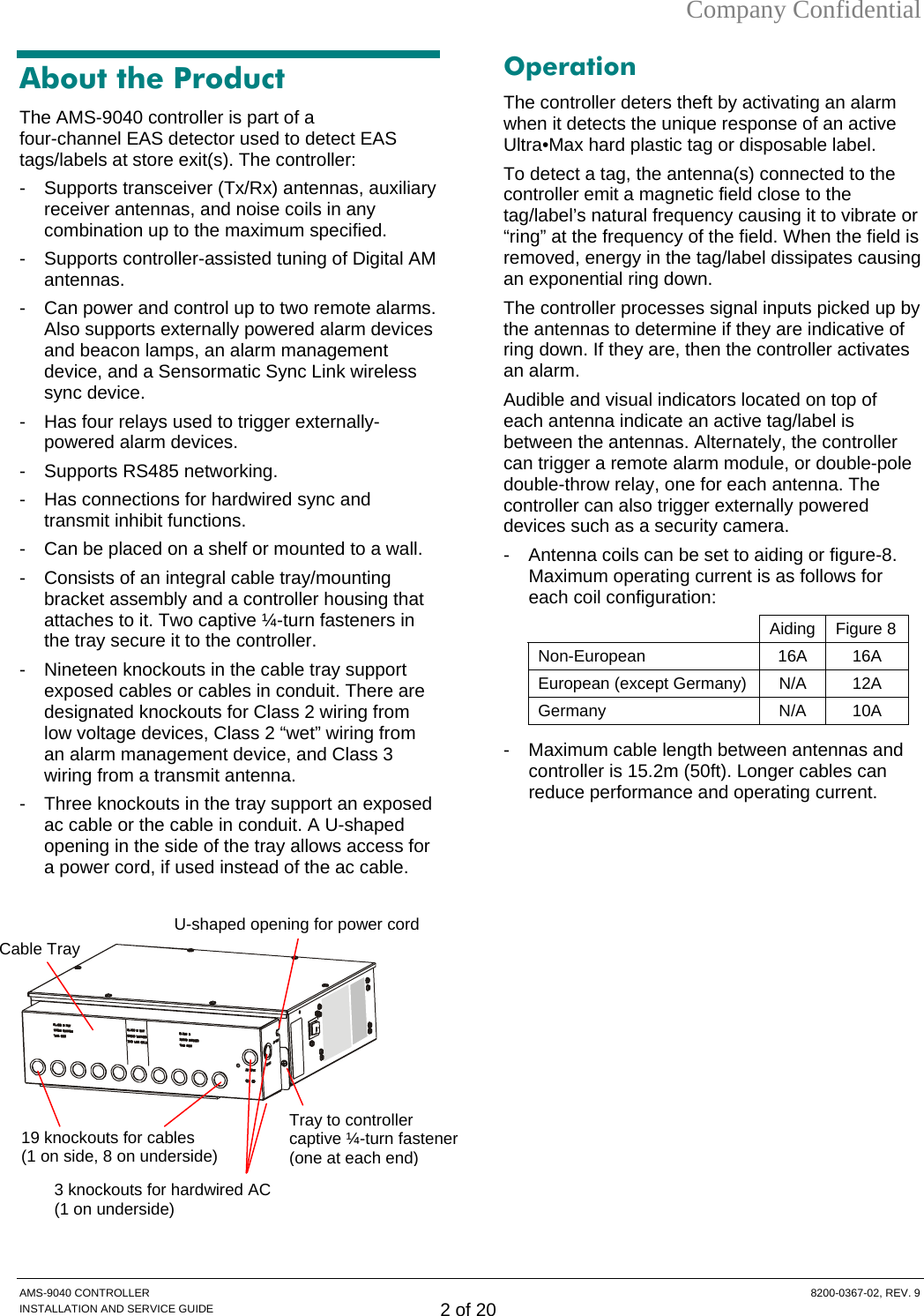 Company Confidential About the Product The AMS-9040 controller is part of a  four-channel EAS detector used to detect EAS tags/labels at store exit(s). The controller:  -  Supports transceiver (Tx/Rx) antennas, auxiliary receiver antennas, and noise coils in any combination up to the maximum specified. -  Supports controller-assisted tuning of Digital AM antennas. -  Can power and control up to two remote alarms. Also supports externally powered alarm devices and beacon lamps, an alarm management device, and a Sensormatic Sync Link wireless sync device. -  Has four relays used to trigger externally-powered alarm devices. -  Supports RS485 networking. -  Has connections for hardwired sync and transmit inhibit functions. -  Can be placed on a shelf or mounted to a wall.  -  Consists of an integral cable tray/mounting bracket assembly and a controller housing that attaches to it. Two captive ¼-turn fasteners in the tray secure it to the controller. -  Nineteen knockouts in the cable tray support exposed cables or cables in conduit. There are designated knockouts for Class 2 wiring from low voltage devices, Class 2 “wet” wiring from an alarm management device, and Class 3 wiring from a transmit antenna. -  Three knockouts in the tray support an exposed ac cable or the cable in conduit. A U-shaped opening in the side of the tray allows access for a power cord, if used instead of the ac cable.     Operation The controller deters theft by activating an alarm when it detects the unique response of an active Ultra•Max hard plastic tag or disposable label. To detect a tag, the antenna(s) connected to the controller emit a magnetic field close to the tag/label’s natural frequency causing it to vibrate or “ring” at the frequency of the field. When the field is removed, energy in the tag/label dissipates causing an exponential ring down. The controller processes signal inputs picked up by the antennas to determine if they are indicative of ring down. If they are, then the controller activates an alarm. Audible and visual indicators located on top of each antenna indicate an active tag/label is between the antennas. Alternately, the controller can trigger a remote alarm module, or double-pole double-throw relay, one for each antenna. The controller can also trigger externally powered devices such as a security camera. -  Antenna coils can be set to aiding or figure-8. Maximum operating current is as follows for each coil configuration:  Aiding Figure 8 Non-European 16A 16A European (except Germany)  N/A  12A Germany N/A 10A -  Maximum cable length between antennas and controller is 15.2m (50ft). Longer cables can reduce performance and operating current.   3 knockouts for hardwired AC (1 on underside) Tray to controller captive ¼-turn fastener (one at each end)Cable Tray 19 knockouts for cables (1 on side, 8 on underside) U-shaped opening for power cord AMS-9040 CONTROLLER  8200-0367-02, REV. 9 INSTALLATION AND SERVICE GUIDE 2 of 20 