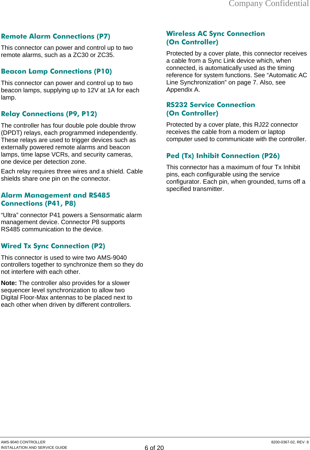Company Confidential  Remote Alarm Connections (P7) This connector can power and control up to two remote alarms, such as a ZC30 or ZC35. Beacon Lamp Connections (P10) This connector can power and control up to two beacon lamps, supplying up to 12V at 1A for each lamp. Relay Connections (P9, P12) The controller has four double pole double throw (DPDT) relays, each programmed independently. These relays are used to trigger devices such as externally powered remote alarms and beacon lamps, time lapse VCRs, and security cameras, one device per detection zone. Each relay requires three wires and a shield. Cable shields share one pin on the connector. Alarm Management and RS485 Connections (P41, P8) “Ultra” connector P41 powers a Sensormatic alarm management device. Connector P8 supports RS485 communication to the device. Wired Tx Sync Connection (P2) This connector is used to wire two AMS-9040 controllers together to synchronize them so they do not interfere with each other. Note: The controller also provides for a slower sequencer level synchronization to allow two Digital Floor-Max antennas to be placed next to each other when driven by different controllers. Wireless AC Sync Connection  (On Controller) Protected by a cover plate, this connector receives a cable from a Sync Link device which, when connected, is automatically used as the timing reference for system functions. See “Automatic AC Line Synchronization” on page 7. Also, see Appendix A. RS232 Service Connection  (On Controller) Protected by a cover plate, this RJ22 connector receives the cable from a modem or laptop computer used to communicate with the controller. Ped (Tx) Inhibit Connection (P26) This connector has a maximum of four Tx Inhibit pins, each configurable using the service configurator. Each pin, when grounded, turns off a specified transmitter.  AMS-9040 CONTROLLER  8200-0367-02, REV. 8 INSTALLATION AND SERVICE GUIDE 6 of 20 