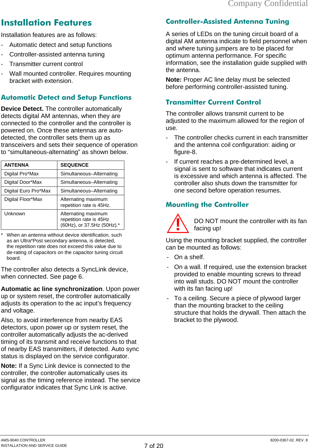 Company Confidential Installation Features Installation features are as follows: -  Automatic detect and setup functions -  Controller-assisted antenna tuning - Transmitter current control -  Wall mounted controller. Requires mounting bracket with extension. Automatic Detect and Setup Functions  Device Detect. The controller automatically detects digital AM antennas, when they are connected to the controller and the controller is powered on. Once these antennas are auto-detected, the controller sets them up as transceivers and sets their sequence of operation to “simultaneous-alternating” as shown below.  ANTENNA SEQUENCE Digital Pro*Max  Simultaneous–Alternating Digital Door*Max  Simultaneous–Alternating Digital Euro Pro*Max  Simultaneous–Alternating Digital Floor*Max  Alternating maximum repetition rate is 45Hz. Unknown Alternating maximum repetition rate is 45Hz (60Hz), or 37.5Hz (50Hz).* *  When an antenna without device identification, such as an Ultra*Post secondary antenna, is detected, the repetition rate does not exceed this value due to de-rating of capacitors on the capacitor tuning circuit board. The controller also detects a SyncLink device, when connected. See page 6. Automatic ac line synchronization. Upon power up or system reset, the controller automatically adjusts its operation to the ac input’s frequency and voltage. Also, to avoid interference from nearby EAS detectors, upon power up or system reset, the controller automatically adjusts the ac-derived timing of its transmit and receive functions to that of nearby EAS transmitters, if detected. Auto sync status is displayed on the service configurator. Note: If a Sync Link device is connected to the controller, the controller automatically uses its signal as the timing reference instead. The service configurator indicates that Sync Link is active.Controller-Assisted Antenna Tuning A series of LEDs on the tuning circuit board of a digital AM antenna indicate to field personnel when and where tuning jumpers are to be placed for optimum antenna performance. For specific information, see the installation guide supplied with the antenna. Note: Proper AC line delay must be selected before performing controller-assisted tuning. Transmitter Current Control The controller allows transmit current to be adjusted to the maximum allowed for the region of use. -  The controller checks current in each transmitter and the antenna coil configuration: aiding or figure-8.  -  If current reaches a pre-determined level, a signal is sent to software that indicates current is excessive and which antenna is affected. The controller also shuts down the transmitter for one second before operation resumes. Mounting the Controller DO NOT mount the controller with its fan facing up! Using the mounting bracket supplied, the controller can be mounted as follows: -  On a shelf. -  On a wall. If required, use the extension bracket provided to enable mounting screws to thread into wall studs. DO NOT mount the controller with its fan facing up! -  To a ceiling. Secure a piece of plywood larger than the mounting bracket to the ceiling structure that holds the drywall. Then attach the bracket to the plywood.  !AMS-9040 CONTROLLER  8200-0367-02, REV. 8 INSTALLATION AND SERVICE GUIDE 7 of 20 