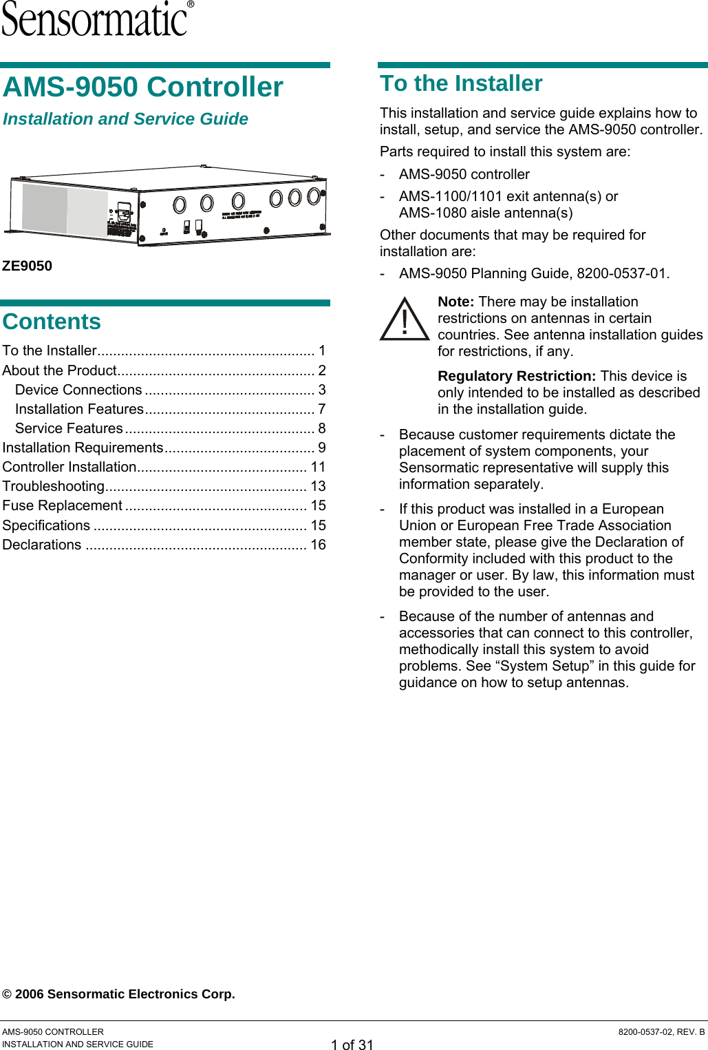  AMS-9050 CONTROLLER  8200-0537-02, REV. B INSTALLATION AND SERVICE GUIDE 1 of 31 AMS-9050 Controller Installation and Service Guide  ZE9050 Contents To the Installer....................................................... 1 About the Product.................................................. 2 Device Connections ........................................... 3 Installation Features........................................... 7 Service Features ................................................ 8 Installation Requirements...................................... 9 Controller Installation........................................... 11 Troubleshooting................................................... 13 Fuse Replacement .............................................. 15 Specifications ...................................................... 15 Declarations ........................................................ 16   © 2006 Sensormatic Electronics Corp. To the Installer This installation and service guide explains how to install, setup, and service the AMS-9050 controller. Parts required to install this system are: - AMS-9050 controller -  AMS-1100/1101 exit antenna(s) or  AMS-1080 aisle antenna(s) Other documents that may be required for installation are: -  AMS-9050 Planning Guide, 8200-0537-01. Note: There may be installation restrictions on antennas in certain countries. See antenna installation guides for restrictions, if any. Regulatory Restriction: This device is only intended to be installed as described in the installation guide. - Because customer requirements dictate the placement of system components, your Sensormatic representative will supply this information separately. -  If this product was installed in a European Union or European Free Trade Association member state, please give the Declaration of Conformity included with this product to the manager or user. By law, this information must be provided to the user. -  Because of the number of antennas and accessories that can connect to this controller, methodically install this system to avoid problems. See “System Setup” in this guide for guidance on how to setup antennas. 