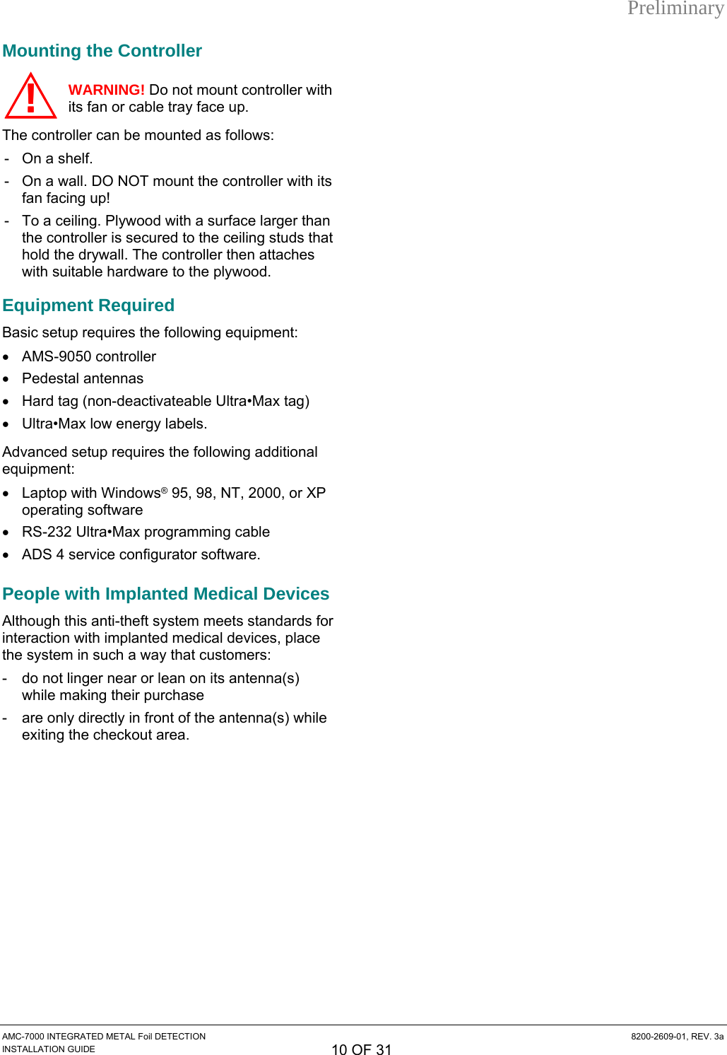 Preliminary Mounting the Controller WARNING! Do not mount controller with its fan or cable tray face up. The controller can be mounted as follows: -  On a shelf. -  On a wall. DO NOT mount the controller with its fan facing up! -  To a ceiling. Plywood with a surface larger than the controller is secured to the ceiling studs that hold the drywall. The controller then attaches with suitable hardware to the plywood. Equipment Required Basic setup requires the following equipment: • AMS-9050 controller • Pedestal antennas •  Hard tag (non-deactivateable Ultra•Max tag) •  Ultra•Max low energy labels. Advanced setup requires the following additional equipment: • Laptop with Windows® 95, 98, NT, 2000, or XP operating software •  RS-232 Ultra•Max programming cable •  ADS 4 service configurator software. People with Implanted Medical Devices Although this anti-theft system meets standards for interaction with implanted medical devices, place the system in such a way that customers: -  do not linger near or lean on its antenna(s) while making their purchase -  are only directly in front of the antenna(s) while exiting the checkout area. !!AMC-7000 INTEGRATED METAL Foil DETECTION  8200-2609-01, REV. 3a INSTALLATION GUIDE 10 OF 31 
