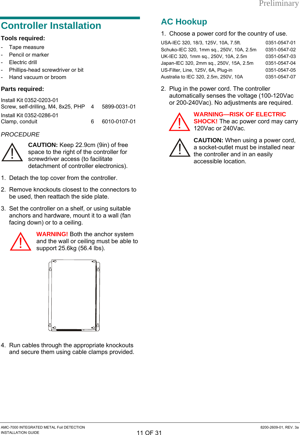 Preliminary Controller Installation Tools required: - Tape measure -  Pencil or marker - Electric drill -  Phillips-head screwdriver or bit -  Hand vacuum or broom Parts required: Install Kit 0352-0203-01 Screw, self-drilling, M4, 8x25, PHP  4  5899-0031-01 Install Kit 0352-0286-01 Clamp, conduit  6  6010-0107-01 PROCEDURE CAUTION: Keep 22.9cm (9in) of free space to the right of the controller for screwdriver access (to facilitate detachment of controller electronics). 1.  Detach the top cover from the controller. 2.  Remove knockouts closest to the connectors to be used, then reattach the side plate. 3.  Set the controller on a shelf, or using suitable anchors and hardware, mount it to a wall (fan facing down) or to a ceiling. WARNING! Both the anchor system and the wall or ceiling must be able to support 25.6kg (56.4 lbs).  4.  Run cables through the appropriate knockouts and secure them using cable clamps provided. AC Hookup 1.  Choose a power cord for the country of use.  USA-IEC 320, 18/3, 125V, 10A, 7.5ft.   0351-0547-01 Schuko-IEC 320, 1mm sq., 250V, 10A, 2.5m   0351-0547-02 UK-IEC 320, 1mm sq., 250V, 10A, 2.5m   0351-0547-03 Japan-IEC 320, 2mm sq., 250V, 15A, 2.5m   0351-0547-04 US-Filter, Line, 125V, 6A, Plug-in   0351-0547-05 Australia to IEC 320, 2.5m, 250V, 10A  0351-0547-07 2.  Plug in the power cord. The controller automatically senses the voltage (100-120Vac or 200-240Vac). No adjustments are required. WARNING—RISK OF ELECTRIC SHOCK! The ac power cord may carry 120Vac or 240Vac. CAUTION: When using a power cord, a socket-outlet must be installed near the controller and in an easily accessible location.   AMC-7000 INTEGRATED METAL Foil DETECTION  8200-2609-01, REV. 3a INSTALLATION GUIDE 11 OF 31 