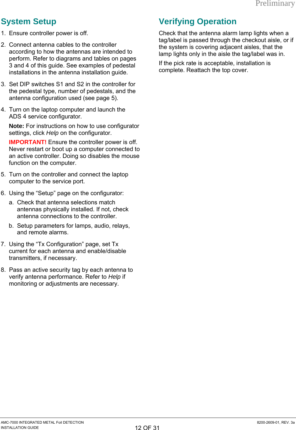 Preliminary System Setup 1.  Ensure controller power is off. 2.  Connect antenna cables to the controller according to how the antennas are intended to perform. Refer to diagrams and tables on pages 3 and 4 of this guide. See examples of pedestal installations in the antenna installation guide. 3.  Set DIP switches S1 and S2 in the controller for the pedestal type, number of pedestals, and the antenna configuration used (see page 5). 4.  Turn on the laptop computer and launch the ADS 4 service configurator. Note: For instructions on how to use configurator settings, click Help on the configurator. IMPORTANT! Ensure the controller power is off. Never restart or boot up a computer connected to an active controller. Doing so disables the mouse function on the computer. 5.  Turn on the controller and connect the laptop computer to the service port. 6.  Using the “Setup” page on the configurator: a.  Check that antenna selections match antennas physically installed. If not, check antenna connections to the controller. b.  Setup parameters for lamps, audio, relays, and remote alarms. 7.  Using the “Tx Configuration” page, set Tx current for each antenna and enable/disable transmitters, if necessary. 8.  Pass an active security tag by each antenna to verify antenna performance. Refer to Help if monitoring or adjustments are necessary. Verifying Operation Check that the antenna alarm lamp lights when a tag/label is passed through the checkout aisle, or if the system is covering adjacent aisles, that the lamp lights only in the aisle the tag/label was in. If the pick rate is acceptable, installation is complete. Reattach the top cover. AMC-7000 INTEGRATED METAL Foil DETECTION  8200-2609-01, REV. 3a INSTALLATION GUIDE 12 OF 31 