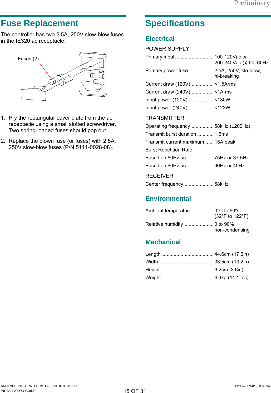 Preliminary Fuse Replacement The controller has two 2.5A, 250V slow-blow fuses in the IE320 ac receptacle.    1.  Pry the rectangular cover plate from the ac receptacle using a small slotted screwdriver. Two spring-loaded fuses should pop out. 2.  Replace the blown fuse (or fuses) with 2.5A, 250V slow-blow fuses (P/N 5111-0028-08). Specifications Electrical POWER SUPPLY Primary input............................ 100-120Vac or 200-240Vac @ 50–60Hz Fuses (2) Primary power fuse .................. 2.5A, 250V, slo-blow, hi-breaking Current draw (120V)................. &lt;1.5Arms Current draw (240V)................. &lt;1Arms Input power (120V)................... &lt;130W Input power (240V)................... &lt;123W TRANSMITTER Operating frequency................. 58kHz (±200Hz) Transmit burst duration ............ 1.6ms Transmit current maximum ...... 15A peak Burst Repetition Rate: Based on 50Hz ac.................... 75Hz or 37.5Hz Based on 60Hz ac.................... 90Hz or 45Hz RECEIVER Center frequency...................... 58kHz Environmental Ambient temperature................ 0°C to 50°C  (32°F to 122°F) Relative humidity...................... 0 to 90%  non-condensing Mechanical Length ...................................... 44.6cm (17.6in) Width........................................ 33.5cm (13.2in) Height....................................... 9.2cm (3.6in) Weight...................................... 6.4kg (14.1 lbs) AMC-7000 INTEGRATED METAL Foil DETECTION  8200-2609-01, REV. 3a INSTALLATION GUIDE 15 OF 31 