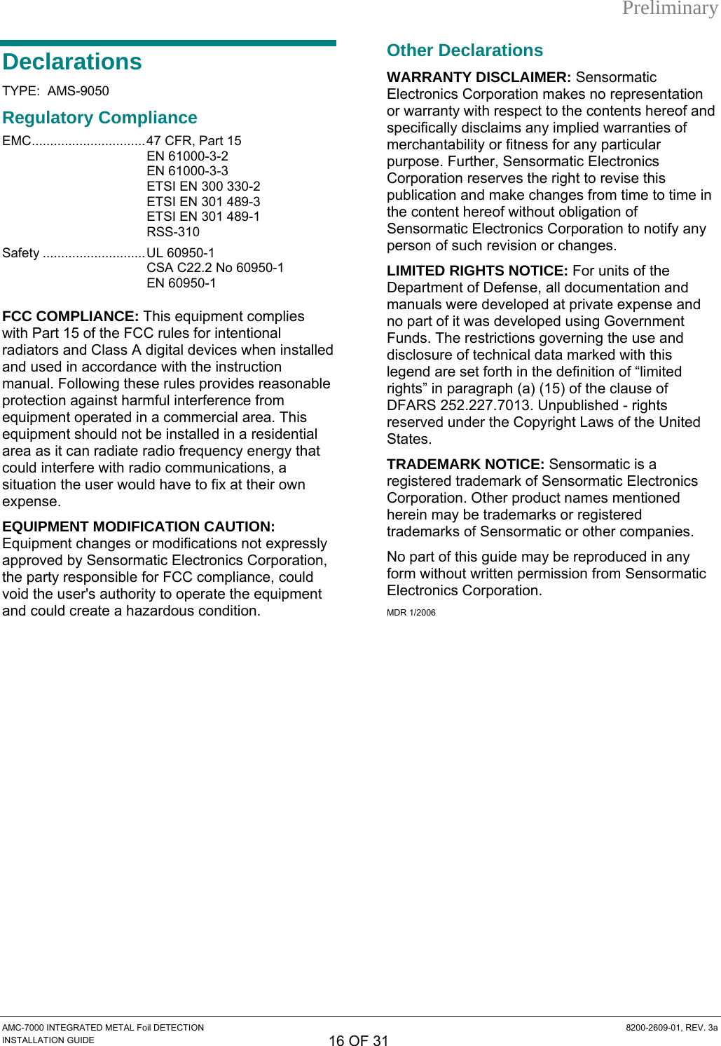 Preliminary Declarations TYPE:  AMS-9050 Regulatory Compliance EMC...............................47 CFR, Part 15  EN 61000-3-2 EN 61000-3-3 ETSI EN 300 330-2   ETSI EN 301 489-3    ETSI EN 301 489-1  RSS-310 Safety ............................UL 60950-1   CSA C22.2 No 60950-1  EN 60950-1 FCC COMPLIANCE: This equipment complies with Part 15 of the FCC rules for intentional radiators and Class A digital devices when installed and used in accordance with the instruction manual. Following these rules provides reasonable protection against harmful interference from equipment operated in a commercial area. This equipment should not be installed in a residential area as it can radiate radio frequency energy that could interfere with radio communications, a situation the user would have to fix at their own expense. EQUIPMENT MODIFICATION CAUTION: Equipment changes or modifications not expressly approved by Sensormatic Electronics Corporation, the party responsible for FCC compliance, could void the user&apos;s authority to operate the equipment and could create a hazardous condition. Other Declarations WARRANTY DISCLAIMER: Sensormatic Electronics Corporation makes no representation or warranty with respect to the contents hereof and specifically disclaims any implied warranties of merchantability or fitness for any particular purpose. Further, Sensormatic Electronics Corporation reserves the right to revise this publication and make changes from time to time in the content hereof without obligation of Sensormatic Electronics Corporation to notify any person of such revision or changes. LIMITED RIGHTS NOTICE: For units of the Department of Defense, all documentation and manuals were developed at private expense and no part of it was developed using Government Funds. The restrictions governing the use and disclosure of technical data marked with this legend are set forth in the definition of “limited rights” in paragraph (a) (15) of the clause of DFARS 252.227.7013. Unpublished - rights reserved under the Copyright Laws of the United States. TRADEMARK NOTICE: Sensormatic is a registered trademark of Sensormatic Electronics Corporation. Other product names mentioned herein may be trademarks or registered trademarks of Sensormatic or other companies. No part of this guide may be reproduced in any form without written permission from Sensormatic Electronics Corporation. MDR 1/2006  AMC-7000 INTEGRATED METAL Foil DETECTION  8200-2609-01, REV. 3a INSTALLATION GUIDE 16 OF 31 