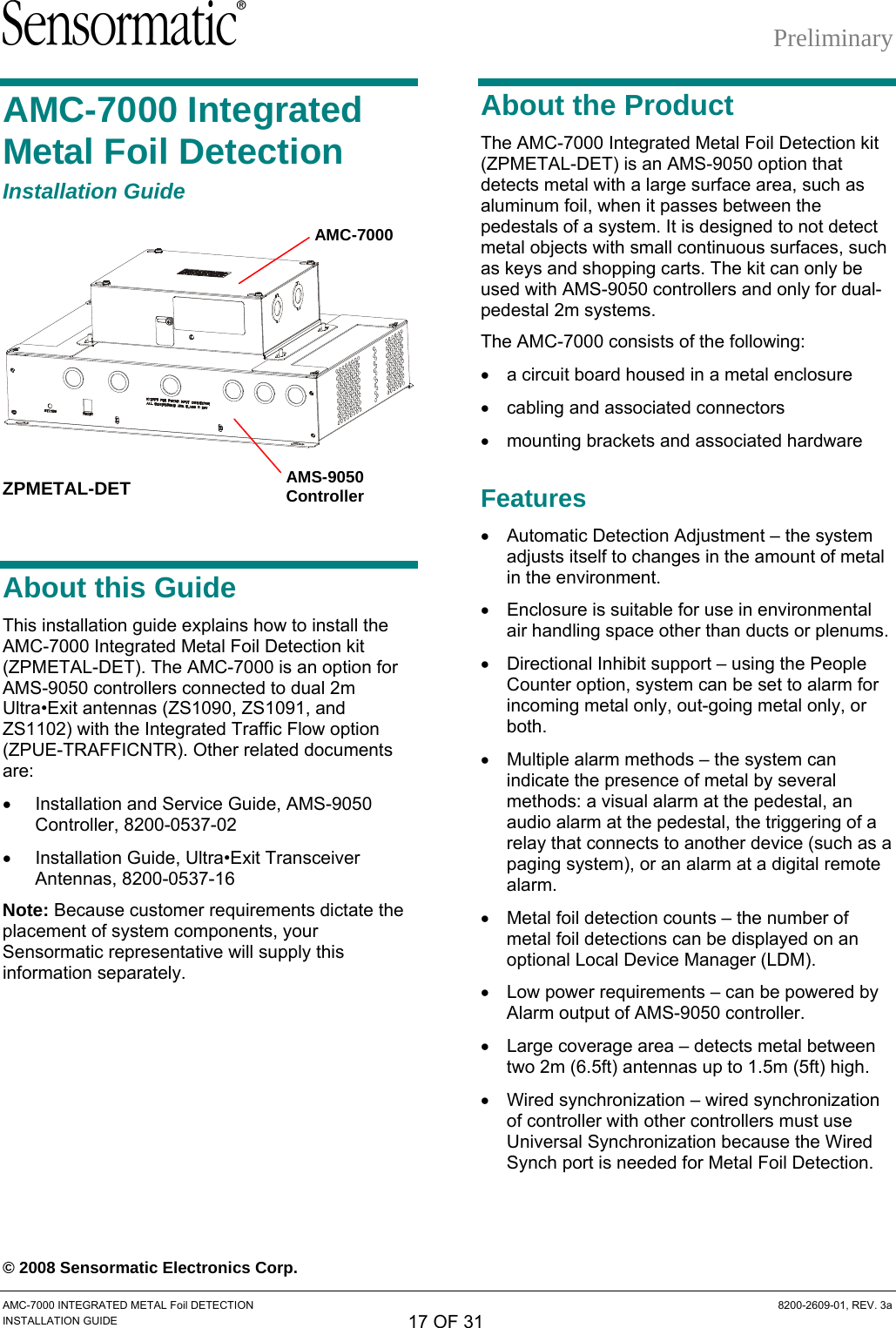 Preliminary AMC-7000 Integrated Metal Foil Detection Installation Guide  ZPMETAL-DET About this Guide This installation guide explains how to install the AMC-7000 Integrated Metal Foil Detection kit (ZPMETAL-DET). The AMC-7000 is an option for AMS-9050 controllers connected to dual 2m Ultra•Exit antennas (ZS1090, ZS1091, and ZS1102) with the Integrated Traffic Flow option (ZPUE-TRAFFICNTR). Other related documents are: •  Installation and Service Guide, AMS-9050 Controller, 8200-0537-02 •  Installation Guide, Ultra•Exit Transceiver Antennas, 8200-0537-16 Note: Because customer requirements dictate the placement of system components, your Sensormatic representative will supply this information separately. About the Product The AMC-7000 Integrated Metal Foil Detection kit (ZPMETAL-DET) is an AMS-9050 option that detects metal with a large surface area, such as aluminum foil, when it passes between the pedestals of a system. It is designed to not detect metal objects with small continuous surfaces, such as keys and shopping carts. The kit can only be used with AMS-9050 controllers and only for dual-pedestal 2m systems.  AMC-7000 The AMC-7000 consists of the following: •  a circuit board housed in a metal enclosure •  cabling and associated connectors •  mounting brackets and associated hardware AMS-9050 Controller  Features •  Automatic Detection Adjustment – the system adjusts itself to changes in the amount of metal in the environment. •  Enclosure is suitable for use in environmental air handling space other than ducts or plenums. •  Directional Inhibit support – using the People Counter option, system can be set to alarm for incoming metal only, out-going metal only, or both. •  Multiple alarm methods – the system can indicate the presence of metal by several methods: a visual alarm at the pedestal, an audio alarm at the pedestal, the triggering of a relay that connects to another device (such as a paging system), or an alarm at a digital remote alarm. •  Metal foil detection counts – the number of metal foil detections can be displayed on an optional Local Device Manager (LDM). •  Low power requirements – can be powered by Alarm output of AMS-9050 controller. •  Large coverage area – detects metal between two 2m (6.5ft) antennas up to 1.5m (5ft) high. •  Wired synchronization – wired synchronization of controller with other controllers must use Universal Synchronization because the Wired Synch port is needed for Metal Foil Detection. © 2008 Sensormatic Electronics Corp. AMC-7000 INTEGRATED METAL Foil DETECTION  8200-2609-01, REV. 3a INSTALLATION GUIDE 17 OF 31 