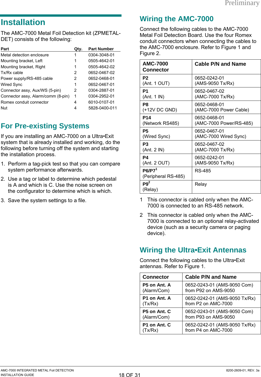 Preliminary Installation The AMC-7000 Metal Foil Detection kit (ZPMETAL-DET) consists of the following: Part Qty. Part Number Metal detection enclosure  1  0304-3048-01 Mounting bracket, Left  1  0505-4642-01 Mounting bracket, Right  1  0505-4642-02 Tx/Rx cable  2  0652-0467-02 Power supply/RS-485 cable  2  0652-0468-01 Wired Sync  1  0652-0467-01 Connector assy, Aux/WS (5-pin)  2  0304-2887-01 Connector assy, Alarm/comm (8-pin)  1  0304-2952-01 Romex conduit connector  4  6010-0107-01 Nut 4 5828-0400-011  For Pre-existing Systems If you are installing an AMC-7000 on a Ultra•Exit system that is already installed and working, do the following before turning off the system and starting the installation process. 1.  Perform a tag-pick test so that you can compare system performance afterwards. 2.  Use a tag or label to determine which pedestal is A and which is C. Use the noise screen on the configurator to determine which is which. 3.  Save the system settings to a file. Wiring the AMC-7000 Connect the following cables to the AMC-7000 Metal Foil Detection Board. Use the four Romex conduit connectors when connecting the cables to the AMC-7000 enclosure. Refer to Figure 1 and Figure 2. AMC-7000 Connector  Cable P/N and Name P2  (Ant. 1 OUT) 0652-0242-01 (AMS-9050 Tx/Rx) P1  (Ant. 1 IN) 0652-0467-02 (AMC-7000 Tx/Rx) P8  (+12V DC GND) 0652-0468-01 (AMC-7000 Power Cable) P14  (Network RS485) 0652-0468-01 (AMC-7000 Power/RS-485) P5  (Wired Sync) 0652-0467-01 (AMC-7000 Wired Sync) P3  (Ant. 2 IN) 0652-0467-02 (AMC-7000 Tx/Rx) P4  (Ant. 2 OUT) 0652-0242-01 (AMS-9050 Tx/Rx) P6/P71  (Peripheral RS-485) RS-485 P92  (Relay) Relay 1 This connector is cabled only when the AMC-7000 is connected to an RS-485 network. 2  This connector is cabled only when the AMC-7000 is connected to an optional relay-activated device (such as a security camera or paging device). Wiring the Ultra•Exit Antennas  Connect the following cables to the Ultra•Exit antennas. Refer to Figure 1. Connector  Cable P/N and Name P5 on Ant. A (Alarm/Com) 0652-0243-01 (AMS-9050 Com) from P92 on AMS-9050 P1 on Ant. A (Tx/Rx) 0652-0242-01 (AMS-9050 Tx/Rx) from P2 on AMC-7000 P5 on Ant. C (Alarm/Com) 0652-0243-01 (AMS-9050 Com) from P93 on AMS-9050 P1 on Ant. C (Tx/Rx) 0652-0242-01 (AMS-9050 Tx/Rx) from P4 on AMC-7000  AMC-7000 INTEGRATED METAL Foil DETECTION  8200-2609-01, REV. 3a INSTALLATION GUIDE 18 OF 31 