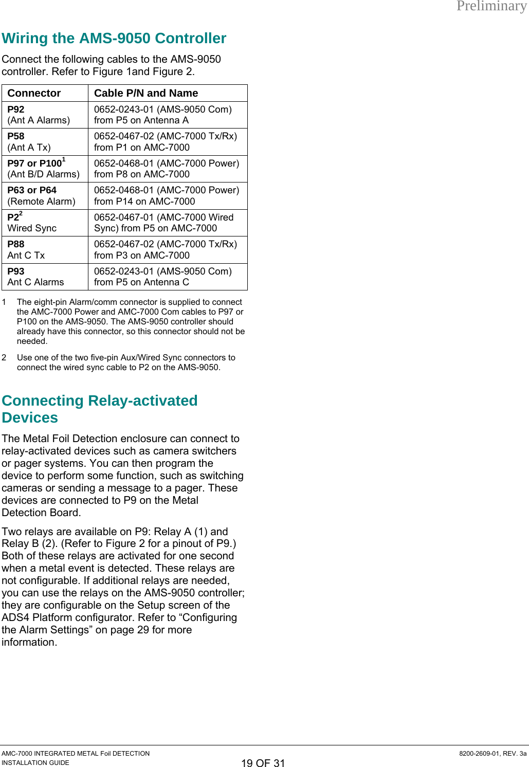 Preliminary Wiring the AMS-9050 Controller Connect the following cables to the AMS-9050 controller. Refer to Figure 1and Figure 2. Connector  Cable P/N and Name P92 (Ant A Alarms) 0652-0243-01 (AMS-9050 Com) from P5 on Antenna A P58 (Ant A Tx) 0652-0467-02 (AMC-7000 Tx/Rx) from P1 on AMC-7000 P97 or P1001 (Ant B/D Alarms) 0652-0468-01 (AMC-7000 Power) from P8 on AMC-7000 P63 or P64 (Remote Alarm) 0652-0468-01 (AMC-7000 Power) from P14 on AMC-7000 P22 Wired Sync 0652-0467-01 (AMC-7000 Wired Sync) from P5 on AMC-7000 P88 Ant C Tx 0652-0467-02 (AMC-7000 Tx/Rx) from P3 on AMC-7000 P93 Ant C Alarms 0652-0243-01 (AMS-9050 Com) from P5 on Antenna C 1 The eight-pin Alarm/comm connector is supplied to connect the AMC-7000 Power and AMC-7000 Com cables to P97 or P100 on the AMS-9050. The AMS-9050 controller should already have this connector, so this connector should not be needed.  2  Use one of the two five-pin Aux/Wired Sync connectors to connect the wired sync cable to P2 on the AMS-9050. Connecting Relay-activated Devices The Metal Foil Detection enclosure can connect to relay-activated devices such as camera switchers or pager systems. You can then program the device to perform some function, such as switching cameras or sending a message to a pager. These devices are connected to P9 on the Metal Detection Board. Two relays are available on P9: Relay A (1) and Relay B (2). (Refer to Figure 2 for a pinout of P9.) Both of these relays are activated for one second when a metal event is detected. These relays are not configurable. If additional relays are needed, you can use the relays on the AMS-9050 controller; they are configurable on the Setup screen of the ADS4 Platform configurator. Refer to “Configuring the Alarm Settings” on page 29 for more information.   AMC-7000 INTEGRATED METAL Foil DETECTION  8200-2609-01, REV. 3a INSTALLATION GUIDE 19 OF 31 