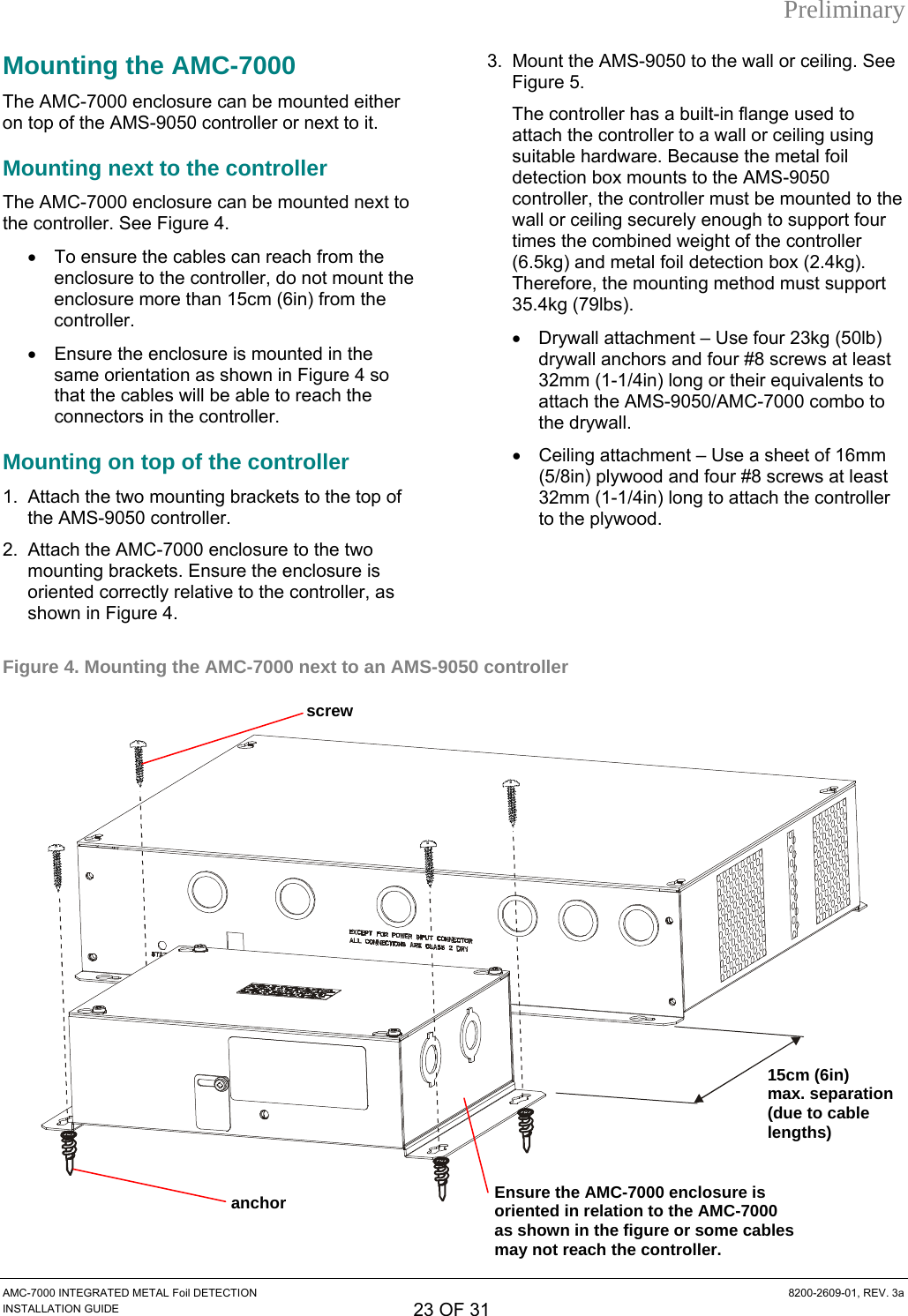 Preliminary Mounting the AMC-7000  3.  Mount the AMS-9050 to the wall or ceiling. See Figure 5. The controller has a built-in flange used to attach the controller to a wall or ceiling using suitable hardware. Because the metal foil detection box mounts to the AMS-9050 controller, the controller must be mounted to the wall or ceiling securely enough to support four times the combined weight of the controller (6.5kg) and metal foil detection box (2.4kg). Therefore, the mounting method must support 35.4kg (79lbs). The AMC-7000 enclosure can be mounted either on top of the AMS-9050 controller or next to it. Mounting next to the controller The AMC-7000 enclosure can be mounted next to the controller. See Figure 4. •  To ensure the cables can reach from the enclosure to the controller, do not mount the enclosure more than 15cm (6in) from the controller. •  Drywall attachment – Use four 23kg (50lb) drywall anchors and four #8 screws at least 32mm (1-1/4in) long or their equivalents to attach the AMS-9050/AMC-7000 combo to the drywall. •  Ensure the enclosure is mounted in the same orientation as shown in Figure 4 so that the cables will be able to reach the connectors in the controller. •  Ceiling attachment – Use a sheet of 16mm (5/8in) plywood and four #8 screws at least 32mm (1-1/4in) long to attach the controller to the plywood. Mounting on top of the controller 1.  Attach the two mounting brackets to the top of the AMS-9050 controller. 2.  Attach the AMC-7000 enclosure to the two mounting brackets. Ensure the enclosure is oriented correctly relative to the controller, as shown in Figure 4.  Figure 4. Mounting the AMC-7000 next to an AMS-9050 controller  15cm (6in)max. separation (due to cable lengths) screw Ensure the AMC-7000 enclosure is oriented in relation to the AMC-7000 as shown in the figure or some cables may not reach the controller. anchor AMC-7000 INTEGRATED METAL Foil DETECTION  8200-2609-01, REV. 3a INSTALLATION GUIDE 23 OF 31 