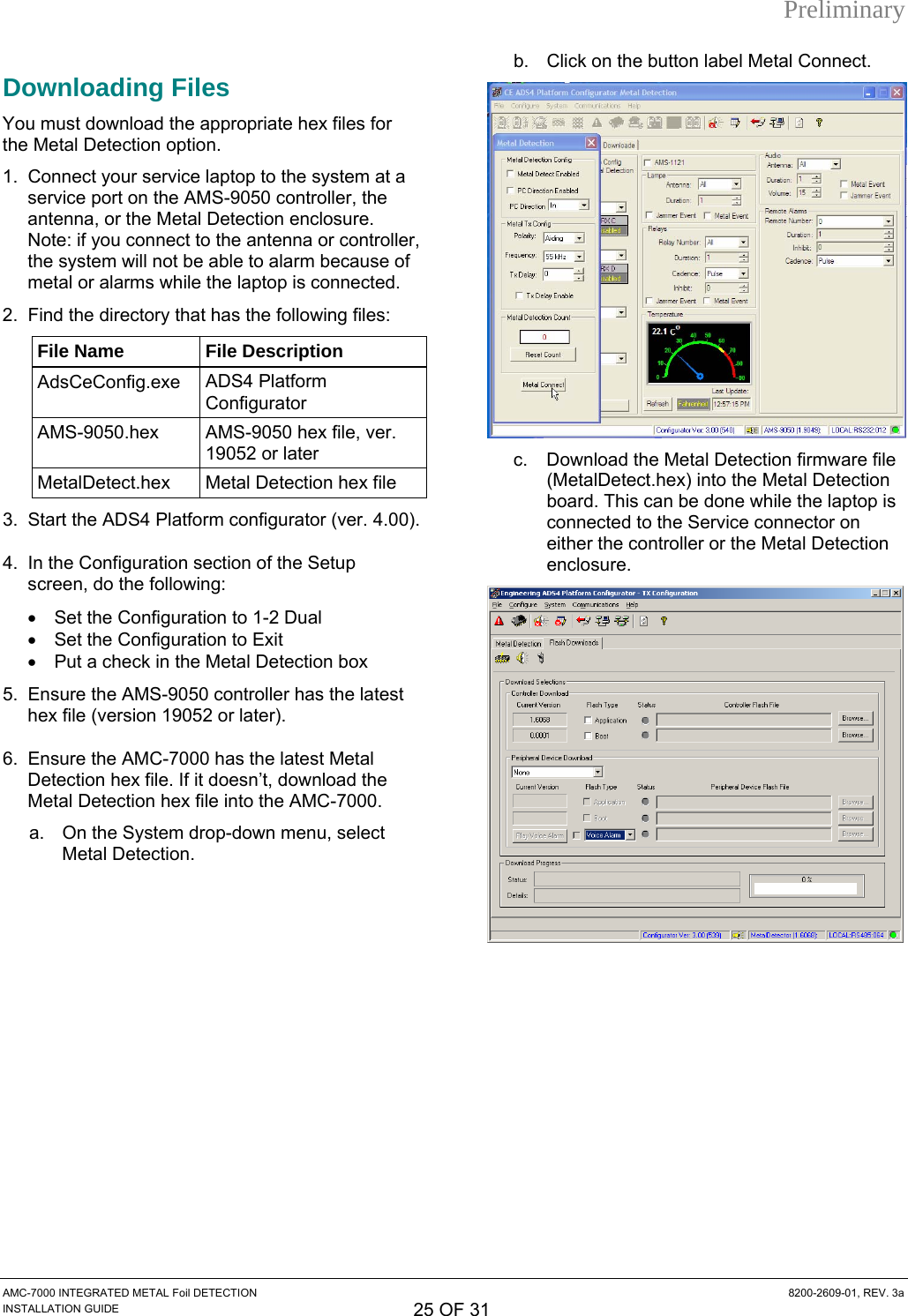 Preliminary b.  Click on the button label Metal Connect. Downloading Files  You must download the appropriate hex files for the Metal Detection option. 1.  Connect your service laptop to the system at a service port on the AMS-9050 controller, the antenna, or the Metal Detection enclosure. Note: if you connect to the antenna or controller, the system will not be able to alarm because of metal or alarms while the laptop is connected. 2.  Find the directory that has the following files: File Name  File Description AdsCeConfig.exe  ADS4 Platform Configurator AMS-9050.hex  AMS-9050 hex file, ver. 19052 or later MetalDetect.hex  Metal Detection hex file c.  Download the Metal Detection firmware file (MetalDetect.hex) into the Metal Detection board. This can be done while the laptop is connected to the Service connector on either the controller or the Metal Detection enclosure. 3.  Start the ADS4 Platform configurator (ver. 4.00). 4.  In the Configuration section of the Setup screen, do the following:  •  Set the Configuration to 1-2 Dual •  Set the Configuration to Exit •  Put a check in the Metal Detection box 5.  Ensure the AMS-9050 controller has the latest hex file (version 19052 or later). 6.  Ensure the AMC-7000 has the latest Metal Detection hex file. If it doesn’t, download the Metal Detection hex file into the AMC-7000. a.  On the System drop-down menu, select Metal Detection.  AMC-7000 INTEGRATED METAL Foil DETECTION  8200-2609-01, REV. 3a INSTALLATION GUIDE 25 OF 31 