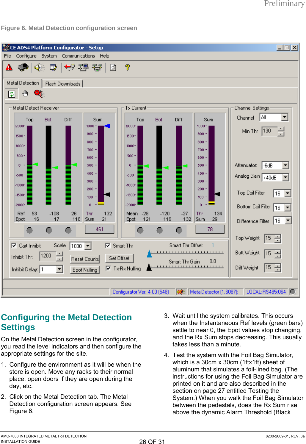 Preliminary Figure 6. Metal Detection configuration screen   Configuring the Metal Detection Settings On the Metal Detection screen in the configurator, you read the level indicators and then configure the appropriate settings for the site. 1.  Configure the environment as it will be when the store is open. Move any racks to their normal place, open doors if they are open during the day, etc. 2.  Click on the Metal Detection tab. The Metal Detection configuration screen appears. See Figure 6. 3.  Wait until the system calibrates. This occurs when the Instantaneous Ref levels (green bars) settle to near 0, the Epot values stop changing, and the Rx Sum stops decreasing. This usually takes less than a minute. 4.  Test the system with the Foil Bag Simulator, which is a 30cm x 30cm (1ftx1ft) sheet of aluminum that simulates a foil-lined bag. (The instructions for using the Foil Bag Simulator are printed on it and are also described in the section on page 27 entitled Testing the System.) When you walk the Foil Bag Simulator between the pedestals, does the Rx Sum rise above the dynamic Alarm Threshold (Black AMC-7000 INTEGRATED METAL Foil DETECTION  8200-2609-01, REV. 3a INSTALLATION GUIDE 26 OF 31 