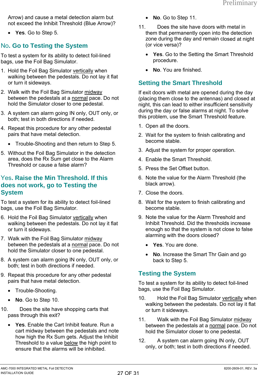 Preliminary AMC-7000 INTEGRATED METAL Foil DETECTION  8200-2609-01, REV. 3a INSTALLATION GUIDE 27 OF 31 Arrow) and cause a metal detection alarm but not exceed the Inhibit Threshold (Blue Arrow)? • Yes. Go to Step 5. No. Go to Testing the System To test a system for its ability to detect foil-lined bags, use the Foil Bag Simulator. 1.  Hold the Foil Bag Simulator vertically when t  Simulator midwaywalking between the pedestals. Do not lay it flaor turn it sideways. 2.  Walk with the Foil Bag  normalbetween the pedestals at a   pace. Do not  going IN only, OUT only, or  5. imulator in the detection  to detect foil-lined ator. llyhold the Simulator closer to one pedestal. 3.  A system can alarmboth; test in both directions if needed. 4.  Repeat this procedure for any other pedestal pairs that have metal detection. • Trouble-Shooting and then return to Step5.  Without the Foil Bag Sarea, does the Rx Sum get close to the Alarm Threshold or cause a false alarm? Yes. Raise the Min Threshold. If this does not work, go to Testing the System To test a system for its abilitybags, use the Foil Bag Simul6.  Hold the Foil Bag Simulator vertica  when walking between the pedestals. Do not lay it flat or turn it sideways. 7.  Walk with the Foil Bag Simulator midway between the pedestals at a normal pace. Do nohold the Simulator closer to one pedestal. t going IN only, OUT only, or e Cart Inhibit feature. Run a tween the pedestals and note ibia value below8.  A system can alarm both; test in both directions if needed. 9.  Repeat this procedure for any other pedestal pairs that have metal detection. • Trouble-Shooting. • No. Go to Step 10. 10.  Does the site have shopping carts that pass through this exit? • Yes. Enable thcart midway behow high the Rx Sum gets. Adjust the InhThreshold to t  the high point to ensure that the alarms will be inhibited. losed at night ld .  during the day  at alarms at night. To solve .  button. ed? • No. Go to Step 11. 11.  Does the site have doors with metal in them that permanently open into the detection zone during the day and remain c(or vice versa)? • Yes. Go to the Setting the Smart Threshoprocedure. • No. You are finishedSetting the Smart Threshold If exit doors with metal are opened(placing them close to the antennas) and closednight, this can lead to either insufficient sensitivity during the day or false this problem, use the Smart Threshold feature1.  Open all the doors. 2.  Wait for the system to finish calibrating andbecome stable. 3.  Adjust the system for proper operation. 4.  Enable the Smart Threshold. 5.  Press the Set Offset 6.  Note the value for the Alarm Threshold (the black arrow). 7.  Close the doors. 8.  Wait for the system to finish calibrating and become stable. 9.  Note the value for the Alarm Threshold and Inhibit Threshold. Did the thresholds increase enough so that the system is not close to false alarming with the doors clos• Yes. You are done. • No. Increase the Smart Thr Gain and go back to Step 5. Testing the System To test a system for its ability to detect foil-lined bags, use the Foil Bag Simulator. 10.  Hold the Foil Bag Simulator vertically when walking between the pedestals. Do not lay it flaor turn it sideways. t Bag Simulator midway11.  Walk with the Foil   rmalbetween the pedestals at a no  pace. Do not estal. hold the Simulator closer to one ped12.  A system can alarm going IN only, OUT only, or both; test in both directions if needed. 