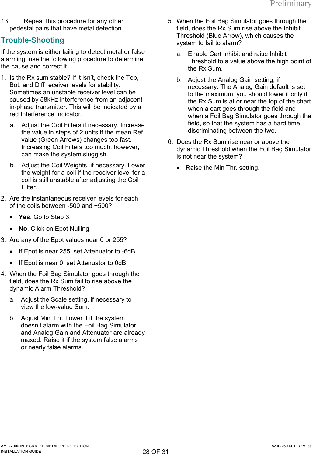 Preliminary AMC-7000 INTEGRATED METAL Foil DETECTION  8200-2609-01, REV. 3a INSTALLATION GUIDE 28 OF 31 13.  Repeat this procedure for any other pedestal pairs that have metal detection. Trouble-Shooting If the system is either failing to detect metal or false ine op,  ill be indicated by a se  Ref ) changes too fast. er, il Weights, if necessary. Lower  level for a t Attenuator to -6dB. tor to 0dB. 4.  When the Foil Bag Simulator goes through the field, does the Rx Sum fail to rise above the dynamic Alarm Threshold? a.  Adjust the Scale setting, if necessary to view the low-value Sum. b.  Adjust Min Thr. Lower it if the system doesn’t alarm with the Foil Bag Simulator and Analog Gain and Attenuator are already maxed. Raise it if the system false alarms or nearly false alarms. e Enable Cart Inhibit and raise Inhibit t ly if rt when a cart goes through the field and when a Foil Bag Simulator goes through the field, so that the system has a hard time discriminating between the two. 6.  Does the Rx Sum rise near or above the dynamic Threshold when the Foil Bag Simulator is not near the system? •  Raise the Min Thr. setting. alarming, use the following procedure to determthe cause and correct it. 1.  Is the Rx sum stable? If it isn’t, check the TBot, and Diff receiver levels for stability. Sometimes an unstable receiver level can be caused by 58kHz interference from an adjacentin-phase transmitter. This wred Interference Indicator. a.  Adjust the Coil Filters if necessary. Increathe value in steps of 2 units if the meanvalue (Green ArrowsIncreasing Coil Filters too much, howevcan make the system sluggish. b.  Adjust the Cothe weight for a coil if the receivercoil is still unstable after adjusting the Coil Filter. 2.  Are the instantaneous receiver levels for each of the coils between -500 and +500? • Yes. Go to Step 3. • No. Click on Epot Nulling. 3.  Are any of the Epot values near 0 or 255?  •  If Epot is near 255, se•  If Epot is near 0, set Attenua5.  When the Foil Bag Simulator goes through thfield, does the Rx Sum rise above the Inhibit Threshold (Blue Arrow), which causes the system to fail to alarm? a. Threshold to a value above the high point of the Rx Sum. b.  Adjust the Analog Gain setting, if necessary. The Analog Gain default is seto the maximum; you should lower it onthe Rx Sum is at or near the top of the cha