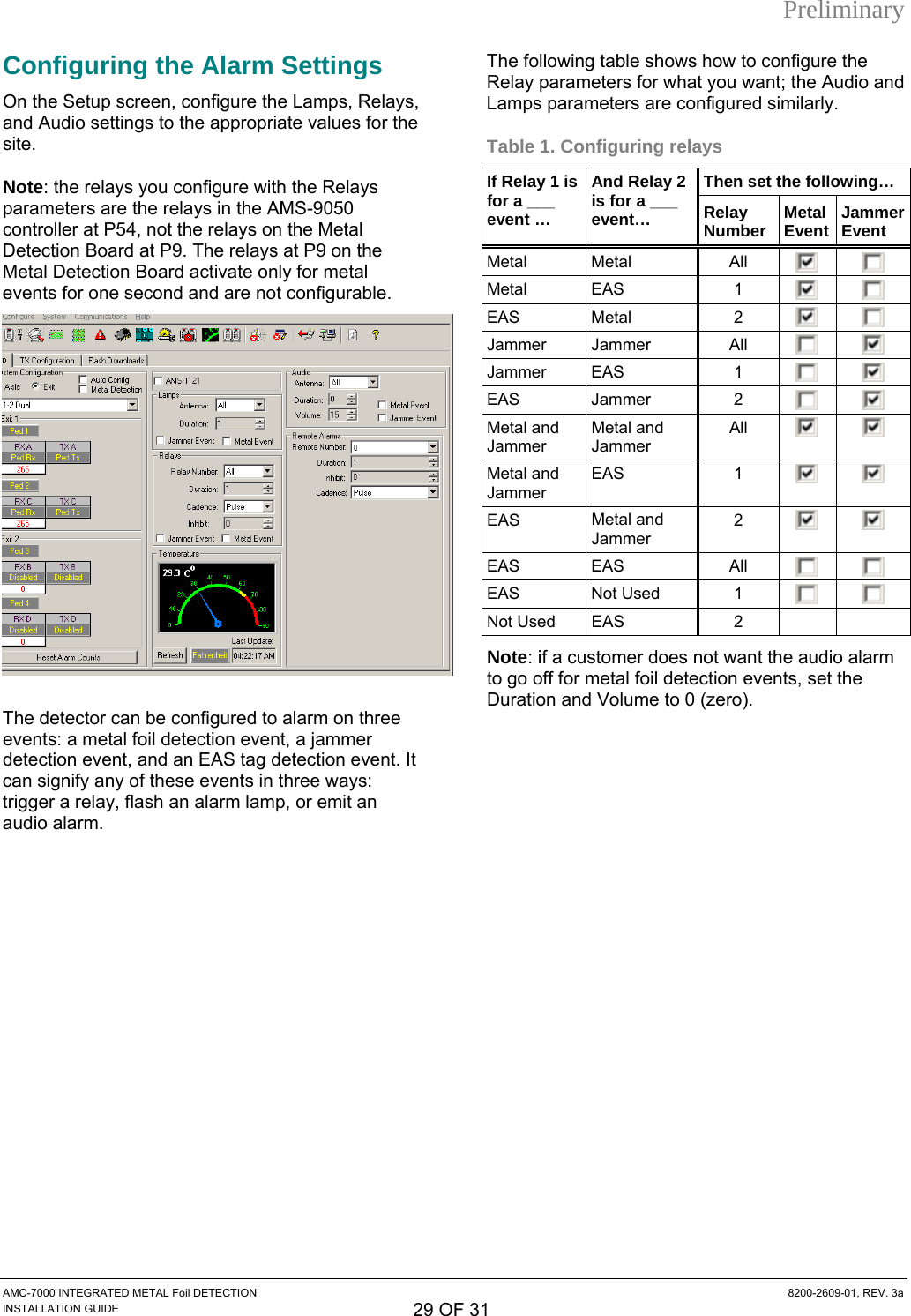 Preliminary AMC-7000 INTEGRATED METAL Foil DETECTION  8200-2609-01, REV. 3a INSTALLATION GUIDE 29 OF 31 Configuring the Alarm Settings On the Setup screen, configure the Lamps, Relays, and Audio settings to the appropriate values for the grs a s  M at  the r h ae relays at P9 on the Detection Board activate only for metal  for on d and are not configurable. site. Note: the relparametecontrollerays you confire the relayP54, not ure with the Relays in the Aelays on tS-9050e Met l Detection BoMetal ard at P9. Thevents e secon  The detector can be configured to alarm on three vents: a metal foil detection event, a jammer etection event, and an EAS tag detection event. It can signify any of these events in three ways: trigger a relay, flash an alarm lamp, or emit an audio alarm.  The following table shows how to configure the Relay parameters for what you want; the Audio and Lamps parameters are configured similarly. Table 1. Configuring relays Then set the following… edIf Relay 1 is for a ___ event … And Relay 2 is for a ___ event…  Relay Number  Metal Event Jammer Event Metal Metal  All     Metal EAS  1     EAS   Metal  2     Jammer Jammer  All     Jammer EAS  1     EAS Jammer  2     Metal and Jammer Metal and Jammer All     Metal and Jammer EAS 1    EAS  Metal and Jammer 2     EAS EAS  All    EAS Not Used  1     Not Used  EAS  2     Note: if a customer does not want the audio alarm to go off for metal foil detection events, set the Duration and Volume to 0 (zero).  