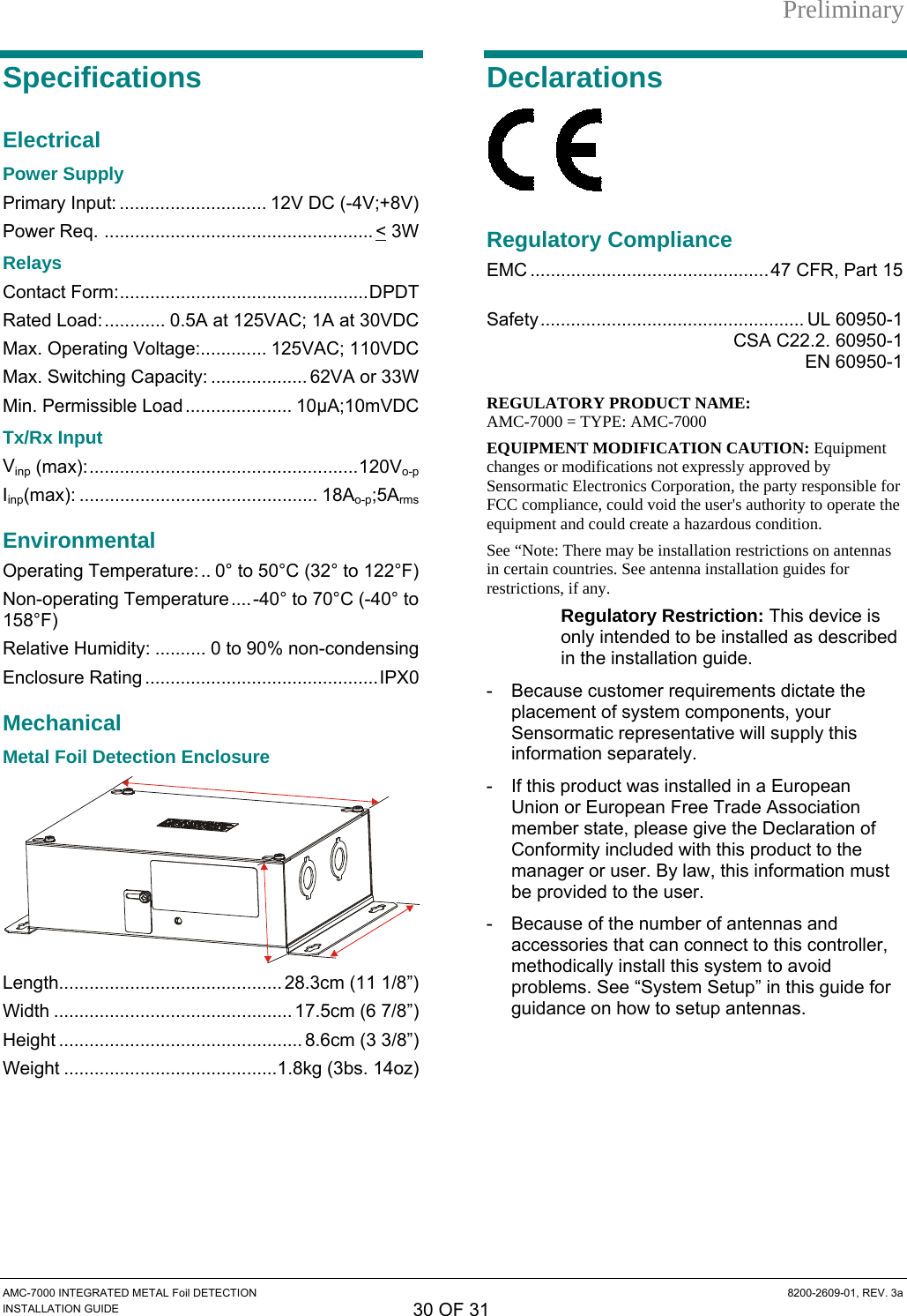 Preliminary AMC-7000 INTEGRATED METAL Foil DETECTION  8200-2609-01, REV. 3a INSTALLATION GUIDE 30 OF 31 Specifications Electrical Power Supply Primary Input: ............................. 12V DC (-4V;+8V) Power Req. ..................................................... &lt; 3W Relays Contact Form:.................................................DPDT Rated Load:............ 0.5A at 125VAC; 1A at 30VDC Max. Operating Voltage:............. 125VAC; 110VDC Max. Switching Capacity: ................... 62VA or 33W Min. Permissible Load ..................... 10μA;10mVDC Tx/Rx Input Vinp (max):.....................................................120Vo-p Iinp(max): ............................................... 18Ao-p;5Arms Environmental Operating Temperature:.. 0° to 50°C (32° to 122°F) Non-operating Temperature....-40° to 70°C (-40° to 158°F) Relative Humidity: .......... 0 to 90% non-condensing Enclosure Rating ..............................................IPX0 Mechanical Metal Foil Detection Enclosure  Length............................................ 28.3cm (11 1/8”) Width ............................................... 17.5cm (6 7/8”) Height ................................................ 8.6cm (3 3/8”) Weight ..........................................1.8kg (3bs. 14oz) Declarations  Regulatory Compliance EMC ...............................................47 CFR, Part 15   Safety.................................................... UL 60950-1   CSA C22.2. 60950-1  EN 60950-1  REGULATORY PRODUCT NAME:  AMC-7000 = TYPE: AMC-7000 EQUIPMENT MODIFICATION CAUTION: Equipment changes or modifications not expressly approved by Sensormatic Electronics Corporation, the party responsible for FCC compliance, could void the user&apos;s authority to operate the equipment and could create a hazardous condition. See “Note: There may be installation restrictions on antennas in certain countries. See antenna installation guides for   r, r restrictions, if any. Regulatory Restriction: This device isonly intended to be installed as described in the installation guide. -  Because customer requirements dictate the placement of system components, your Sensormatic representative will supply this information separately. -  If this product was installed in a European Union or European Free Trade Association member state, please give the Declaration of Conformity included with this product to the manager or user. By law, this information mustbe provided to the user. -  Because of the number of antennas and accessories that can connect to this controllemethodically install this system to avoid problems. See “System Setup” in this guide foguidance on how to setup antennas. 