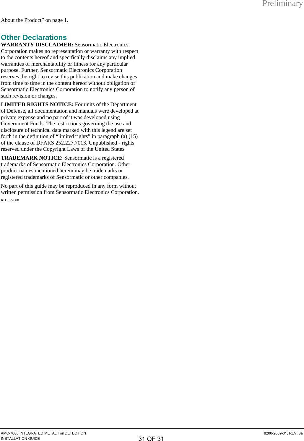 Preliminary AMC-7000 INTEGRATED METAL Foil DETECTION  8200-2609-01, REV. 3a INSTALLATION GUIDE 31 OF 31 XAbout the ProductX” on page X1X.  Other Declarations WARRANTY DISCLAIMER: Sensormatic Electronics Corporation makes no representation or warranty with respect to the contents hereof and specifically disclaims any implied warranties of merchantability or fitness for any particular purpose. Further, Sensormatic Electronics Corporation reserves the right to revise this publication and make changes from time to time in the content hereof without obligation of Sensormatic Electronics Corporation to notify any person of such revision or changes. LIMITED RIGHTS NOTICE: For units of the Department of Defense, all documentation and manuals were developed at private expense and no part of it was developed using Government Funds. The restrictions governing the use and disclosure of technical data marked with this legend are set forth in the definition of “limited rights” in paragraph (a) (15) of the clause of DFARS 252.227.7013. Unpublished - rights reserved under the Copyright Laws of the United States. TRADEMARK NOTICE: Sensormatic is a registered trademarks of Sensormatic Electronics Corporation. Other product names mentioned herein may be trademarks or registered trademarks of Sensormatic or other companies. No part of this guide may be reproduced in any form without written permission from Sensormatic Electronics Corporation. RH 10/2008  