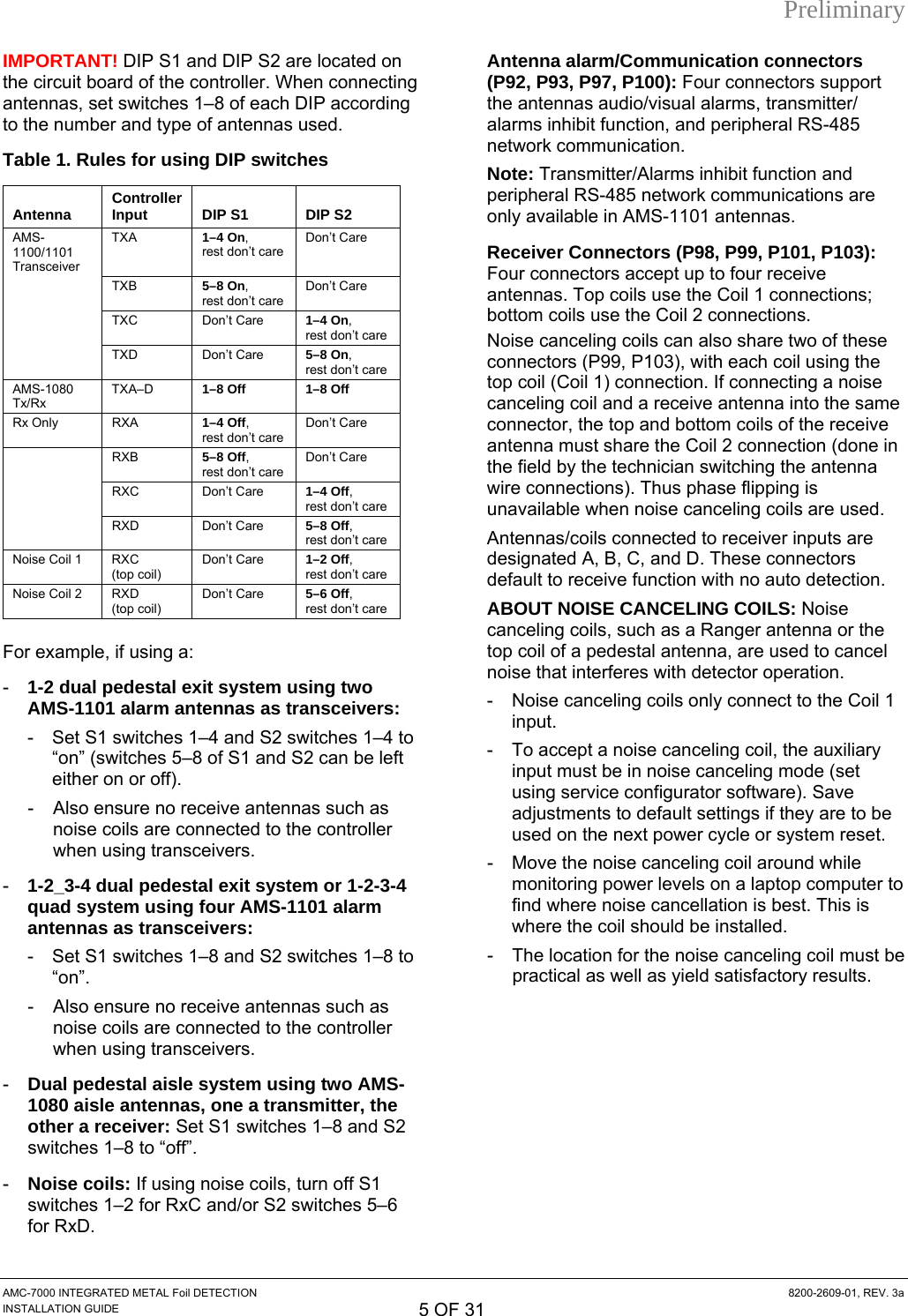 Preliminary IMPORTANT! DIP S1 and DIP S2 are located on the circuit board of the controller. When connecting antennas, set switches 1–8 of each DIP according to the number and type of antennas used. Table 1. Rules for using DIP switches  Antenna  Controller Input   DIP S1   DIP S2 AMS-1100/1101 Transceiver TXA  1–4 On,  rest don’t care Don’t Care  TXB 5–8 On,  rest don’t care Don’t Care  TXC Don’t Care 1–4 On,  rest don’t care  TXD Don’t Care 5–8 On,  rest don’t care AMS-1080 Tx/Rx TXA–D  1–8 Off  1–8 Off Rx Only  RXA  1–4 Off,  rest don’t care Don’t Care  RXB 5–8 Off,  rest don’t care Don’t Care  RXC Don’t Care 1–4 Off,  rest don’t care  RXD Don’t Care 5–8 Off,  rest don’t care Noise Coil 1  RXC (top coil) Don’t Care  1–2 Off,  rest don’t care Noise Coil 2  RXD (top coil) Don’t Care  5–6 Off,  rest don’t care For example, if using a: -  1-2 dual pedestal exit system using two AMS-1101 alarm antennas as transceivers:  -  Set S1 switches 1–4 and S2 switches 1–4 to “on” (switches 5–8 of S1 and S2 can be left either on or off). -  Also ensure no receive antennas such as noise coils are connected to the controller when using transceivers. -  1-2_3-4 dual pedestal exit system or 1-2-3-4 quad system using four AMS-1101 alarm antennas as transceivers:  -  Set S1 switches 1–8 and S2 switches 1–8 to “on”.  -  Also ensure no receive antennas such as noise coils are connected to the controller when using transceivers. -  Dual pedestal aisle system using two AMS-1080 aisle antennas, one a transmitter, the other a receiver: Set S1 switches 1–8 and S2 switches 1–8 to “off”. -  Noise coils: If using noise coils, turn off S1 switches 1–2 for RxC and/or S2 switches 5–6 for RxD. Antenna alarm/Communication connectors (P92, P93, P97, P100): Four connectors support the antennas audio/visual alarms, transmitter/ alarms inhibit function, and peripheral RS-485 network communication. Note: Transmitter/Alarms inhibit function and peripheral RS-485 network communications are only available in AMS-1101 antennas. Receiver Connectors (P98, P99, P101, P103): Four connectors accept up to four receive antennas. Top coils use the Coil 1 connections; bottom coils use the Coil 2 connections. Noise canceling coils can also share two of these connectors (P99, P103), with each coil using the top coil (Coil 1) connection. If connecting a noise canceling coil and a receive antenna into the same connector, the top and bottom coils of the receive antenna must share the Coil 2 connection (done in the field by the technician switching the antenna wire connections). Thus phase flipping is unavailable when noise canceling coils are used. Antennas/coils connected to receiver inputs are designated A, B, C, and D. These connectors default to receive function with no auto detection. ABOUT NOISE CANCELING COILS: Noise canceling coils, such as a Ranger antenna or the top coil of a pedestal antenna, are used to cancel noise that interferes with detector operation. -  Noise canceling coils only connect to the Coil 1 input. -  To accept a noise canceling coil, the auxiliary input must be in noise canceling mode (set using service configurator software). Save adjustments to default settings if they are to be used on the next power cycle or system reset. -  Move the noise canceling coil around while monitoring power levels on a laptop computer to find where noise cancellation is best. This is where the coil should be installed. -  The location for the noise canceling coil must be practical as well as yield satisfactory results. AMC-7000 INTEGRATED METAL Foil DETECTION  8200-2609-01, REV. 3a INSTALLATION GUIDE 5 OF 31 