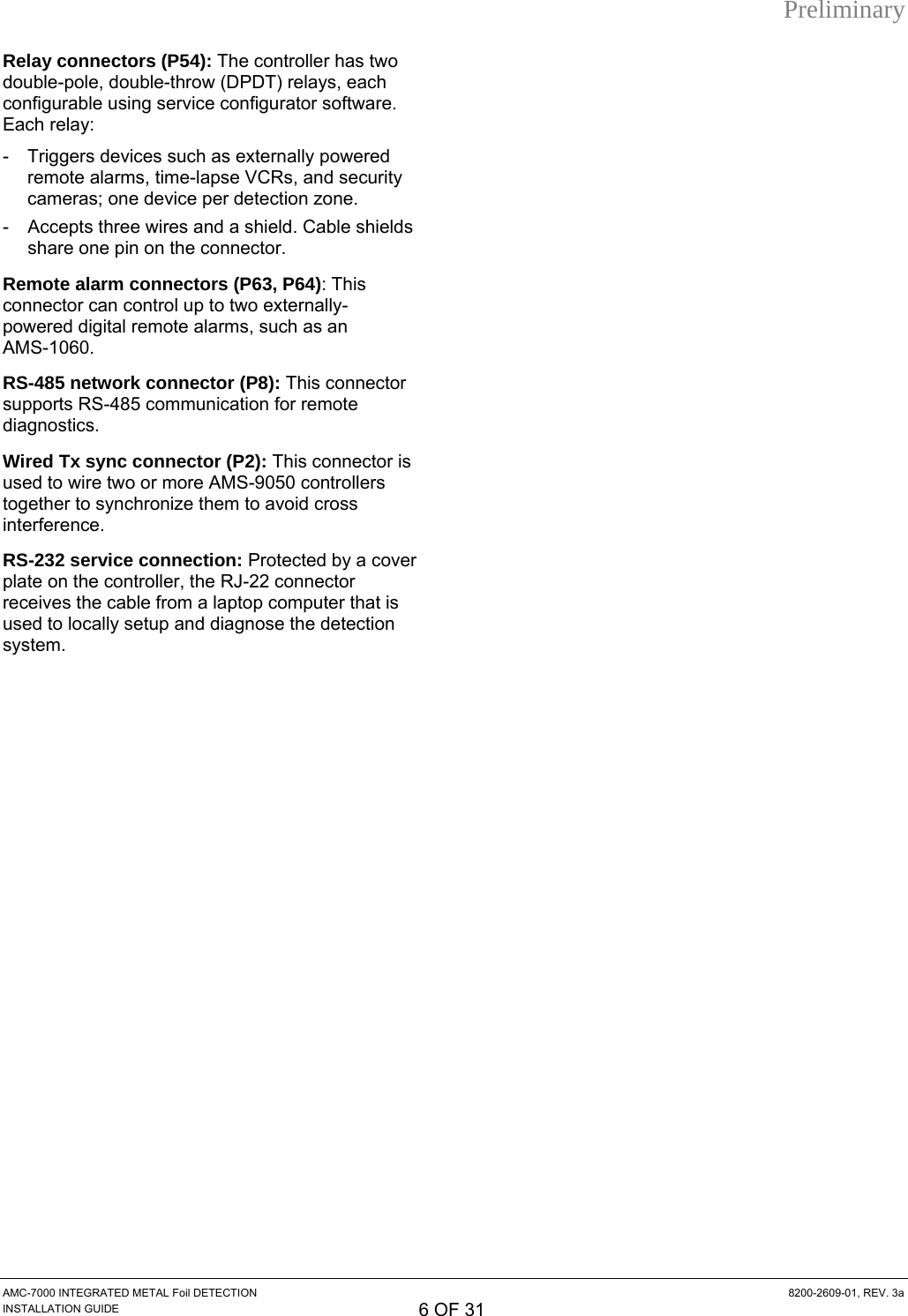 Preliminary Relay connectors (P54): The controller has two double-pole, double-throw (DPDT) relays, each configurable using service configurator software. Each relay: -  Triggers devices such as externally powered remote alarms, time-lapse VCRs, and security cameras; one device per detection zone. -  Accepts three wires and a shield. Cable shields share one pin on the connector. Remote alarm connectors (P63, P64): This connector can control up to two externally- powered digital remote alarms, such as an  AMS-1060. RS-485 network connector (P8): This connector supports RS-485 communication for remote diagnostics. Wired Tx sync connector (P2): This connector is used to wire two or more AMS-9050 controllers together to synchronize them to avoid cross interference. RS-232 service connection: Protected by a cover plate on the controller, the RJ-22 connector receives the cable from a laptop computer that is used to locally setup and diagnose the detection system. AMC-7000 INTEGRATED METAL Foil DETECTION  8200-2609-01, REV. 3a INSTALLATION GUIDE 6 OF 31 