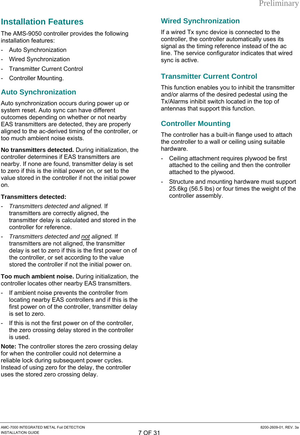 Preliminary Installation Features The AMS-9050 controller provides the following installation features: - Auto Synchronization - Wired Synchronization - Transmitter Current Control - Controller Mounting. Auto Synchronization Auto synchronization occurs during power up or system reset. Auto sync can have different outcomes depending on whether or not nearby EAS transmitters are detected, they are properly aligned to the ac-derived timing of the controller, or too much ambient noise exists. No transmitters detected. During initialization, the controller determines if EAS transmitters are nearby. If none are found, transmitter delay is set to zero if this is the initial power on, or set to the value stored in the controller if not the initial power on. Transmitters detected: -  Transmitters detected and aligned. If transmitters are correctly aligned, the transmitter delay is calculated and stored in the controller for reference. -  Transmitters detected and not aligned. If transmitters are not aligned, the transmitter delay is set to zero if this is the first power on of the controller, or set according to the value stored the controller if not the initial power on. Too much ambient noise. During initialization, the controller locates other nearby EAS transmitters. -  If ambient noise prevents the controller from locating nearby EAS controllers and if this is the first power on of the controller, transmitter delay is set to zero. -  If this is not the first power on of the controller, the zero crossing delay stored in the controller is used. Note: The controller stores the zero crossing delay for when the controller could not determine a reliable lock during subsequent power cycles. Instead of using zero for the delay, the controller uses the stored zero crossing delay. Wired Synchronization If a wired Tx sync device is connected to the controller, the controller automatically uses its signal as the timing reference instead of the ac line. The service configurator indicates that wired sync is active. Transmitter Current Control This function enables you to inhibit the transmitter and/or alarms of the desired pedestal using the Tx/Alarms inhibit switch located in the top of antennas that support this function. Controller Mounting The controller has a built-in flange used to attach the controller to a wall or ceiling using suitable hardware. -  Ceiling attachment requires plywood be first attached to the ceiling and then the controller attached to the plywood. -  Structure and mounting hardware must support 25.6kg (56.5 lbs) or four times the weight of the controller assembly. AMC-7000 INTEGRATED METAL Foil DETECTION  8200-2609-01, REV. 3a INSTALLATION GUIDE 7 OF 31 