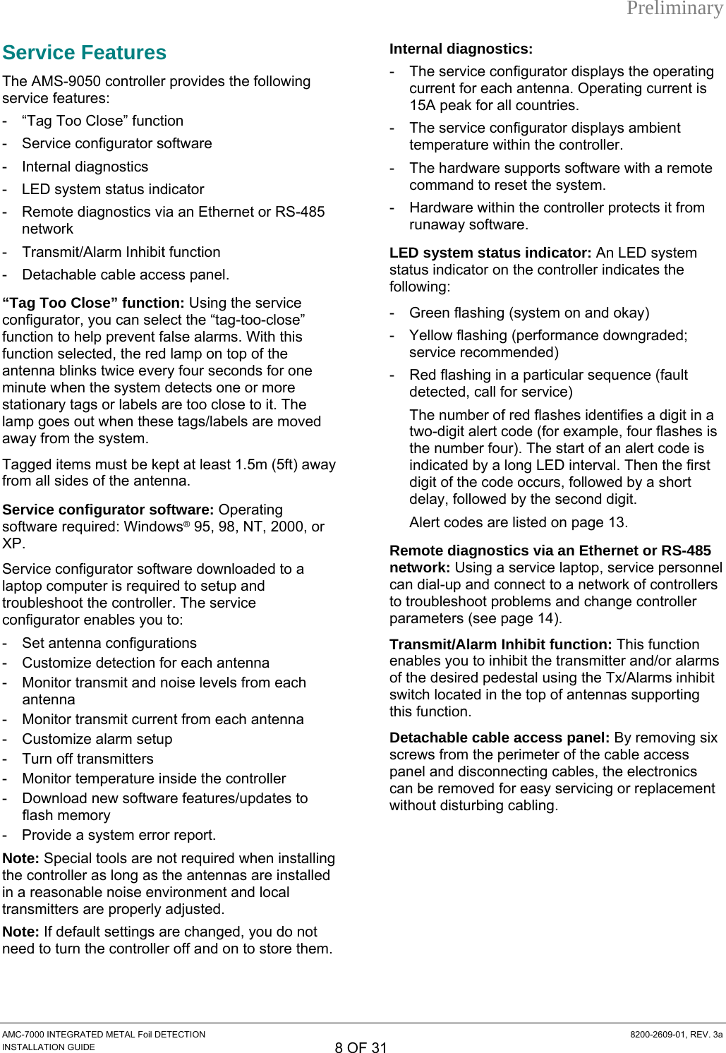 Preliminary Service Features The AMS-9050 controller provides the following service features: -  “Tag Too Close” function - Service configurator software - Internal diagnostics -  LED system status indicator -  Remote diagnostics via an Ethernet or RS-485 network -  Transmit/Alarm Inhibit function  -  Detachable cable access panel. “Tag Too Close” function: Using the service configurator, you can select the “tag-too-close” function to help prevent false alarms. With this function selected, the red lamp on top of the antenna blinks twice every four seconds for one minute when the system detects one or more stationary tags or labels are too close to it. The lamp goes out when these tags/labels are moved away from the system. Tagged items must be kept at least 1.5m (5ft) away from all sides of the antenna. Service configurator software: Operating software required: Windows® 95, 98, NT, 2000, or XP. Service configurator software downloaded to a laptop computer is required to setup and troubleshoot the controller. The service configurator enables you to: - Set antenna configurations -  Customize detection for each antenna -  Monitor transmit and noise levels from each antenna -  Monitor transmit current from each antenna -  Customize alarm setup -  Turn off transmitters -  Monitor temperature inside the controller -  Download new software features/updates to flash memory -  Provide a system error report. Note: Special tools are not required when installing the controller as long as the antennas are installed in a reasonable noise environment and local transmitters are properly adjusted. Note: If default settings are changed, you do not need to turn the controller off and on to store them. Internal diagnostics: -  The service configurator displays the operating current for each antenna. Operating current is 15A peak for all countries. -  The service configurator displays ambient temperature within the controller. -  The hardware supports software with a remote command to reset the system. -  Hardware within the controller protects it from runaway software. LED system status indicator: An LED system status indicator on the controller indicates the following: -  Green flashing (system on and okay) -  Yellow flashing (performance downgraded; service recommended) -  Red flashing in a particular sequence (fault detected, call for service) The number of red flashes identifies a digit in a two-digit alert code (for example, four flashes is the number four). The start of an alert code is indicated by a long LED interval. Then the first digit of the code occurs, followed by a short delay, followed by the second digit. Alert codes are listed on page 13. Remote diagnostics via an Ethernet or RS-485 network: Using a service laptop, service personnel can dial-up and connect to a network of controllers to troubleshoot problems and change controller parameters (see page 14). Transmit/Alarm Inhibit function: This function enables you to inhibit the transmitter and/or alarms of the desired pedestal using the Tx/Alarms inhibit switch located in the top of antennas supporting this function. Detachable cable access panel: By removing six screws from the perimeter of the cable access panel and disconnecting cables, the electronics can be removed for easy servicing or replacement without disturbing cabling. AMC-7000 INTEGRATED METAL Foil DETECTION  8200-2609-01, REV. 3a INSTALLATION GUIDE 8 OF 31 