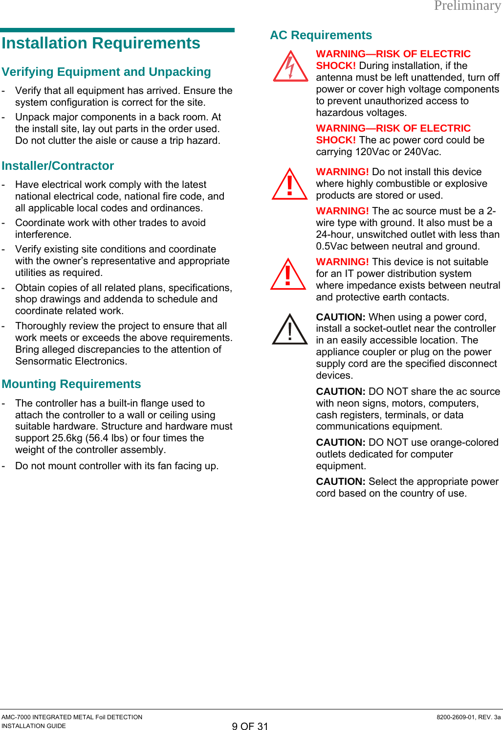 Preliminary Installation Requirements Verifying Equipment and Unpacking -  Verify that all equipment has arrived. Ensure the system configuration is correct for the site. -  Unpack major components in a back room. At the install site, lay out parts in the order used. Do not clutter the aisle or cause a trip hazard. Installer/Contractor -  Have electrical work comply with the latest national electrical code, national fire code, and all applicable local codes and ordinances. -  Coordinate work with other trades to avoid interference. -  Verify existing site conditions and coordinate with the owner’s representative and appropriate utilities as required. -  Obtain copies of all related plans, specifications, shop drawings and addenda to schedule and coordinate related work. -  Thoroughly review the project to ensure that all work meets or exceeds the above requirements. Bring alleged discrepancies to the attention of Sensormatic Electronics. Mounting Requirements -  The controller has a built-in flange used to attach the controller to a wall or ceiling using suitable hardware. Structure and hardware must support 25.6kg (56.4 lbs) or four times the weight of the controller assembly. -  Do not mount controller with its fan facing up. AC Requirements WARNING—RISK OF ELECTRIC SHOCK! During installation, if the antenna must be left unattended, turn off power or cover high voltage components to prevent unauthorized access to hazardous voltages. WARNING—RISK OF ELECTRIC SHOCK! The ac power cord could be carrying 120Vac or 240Vac. WARNING! Do not install this device where highly combustible or explosive products are stored or used. WARNING! The ac source must be a 2-wire type with ground. It also must be a 24-hour, unswitched outlet with less than 0.5Vac between neutral and ground. WARNING! This device is not suitable for an IT power distribution system where impedance exists between neutral and protective earth contacts. CAUTION: When using a power cord, install a socket-outlet near the controller in an easily accessible location. The appliance coupler or plug on the power supply cord are the specified disconnect devices. CAUTION: DO NOT share the ac source with neon signs, motors, computers, cash registers, terminals, or data communications equipment. CAUTION: DO NOT use orange-colored outlets dedicated for computer equipment. CAUTION: Select the appropriate power cord based on the country of use. !!AMC-7000 INTEGRATED METAL Foil DETECTION  8200-2609-01, REV. 3a INSTALLATION GUIDE 9 OF 31 