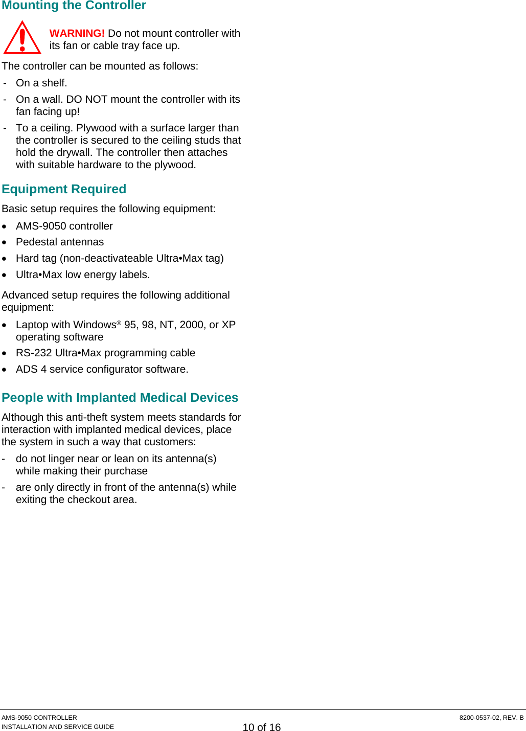  AMS-9050 CONTROLLER  8200-0537-02, REV. B INSTALLATION AND SERVICE GUIDE 10 of 16 Mounting the Controller WARNING! Do not mount controller with its fan or cable tray face up. The controller can be mounted as follows: -  On a shelf. -  On a wall. DO NOT mount the controller with its fan facing up! -  To a ceiling. Plywood with a surface larger than the controller is secured to the ceiling studs that hold the drywall. The controller then attaches with suitable hardware to the plywood. Equipment Required Basic setup requires the following equipment: • AMS-9050 controller • Pedestal antennas •  Hard tag (non-deactivateable Ultra•Max tag) •  Ultra•Max low energy labels. Advanced setup requires the following additional equipment: • Laptop with Windows® 95, 98, NT, 2000, or XP operating software •  RS-232 Ultra•Max programming cable •  ADS 4 service configurator software. People with Implanted Medical Devices Although this anti-theft system meets standards for interaction with implanted medical devices, place the system in such a way that customers: -  do not linger near or lean on its antenna(s) while making their purchase -  are only directly in front of the antenna(s) while exiting the checkout area. !!