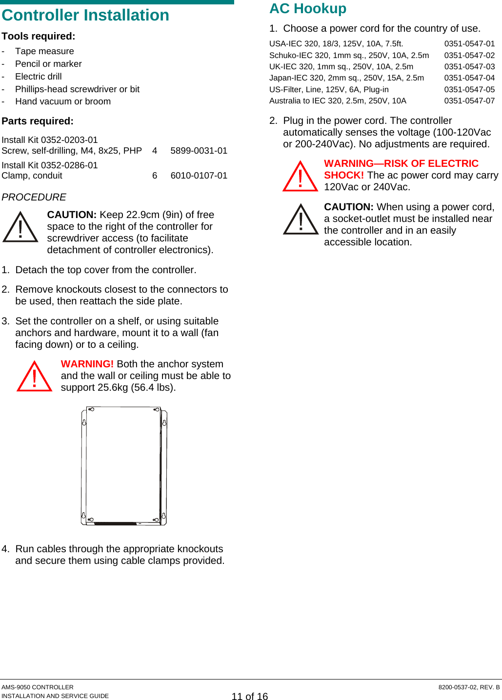  AMS-9050 CONTROLLER  8200-0537-02, REV. B INSTALLATION AND SERVICE GUIDE 11 of 16 Controller Installation Tools required: - Tape measure -  Pencil or marker - Electric drill -  Phillips-head screwdriver or bit -  Hand vacuum or broom Parts required: Install Kit 0352-0203-01 Screw, self-drilling, M4, 8x25, PHP  4  5899-0031-01 Install Kit 0352-0286-01 Clamp, conduit  6  6010-0107-01 PROCEDURE CAUTION: Keep 22.9cm (9in) of free space to the right of the controller for screwdriver access (to facilitate detachment of controller electronics). 1.  Detach the top cover from the controller. 2.  Remove knockouts closest to the connectors to be used, then reattach the side plate. 3.  Set the controller on a shelf, or using suitable anchors and hardware, mount it to a wall (fan facing down) or to a ceiling. WARNING! Both the anchor system and the wall or ceiling must be able to support 25.6kg (56.4 lbs).  4.  Run cables through the appropriate knockouts and secure them using cable clamps provided. AC Hookup 1.  Choose a power cord for the country of use.  USA-IEC 320, 18/3, 125V, 10A, 7.5ft.   0351-0547-01 Schuko-IEC 320, 1mm sq., 250V, 10A, 2.5m   0351-0547-02 UK-IEC 320, 1mm sq., 250V, 10A, 2.5m   0351-0547-03 Japan-IEC 320, 2mm sq., 250V, 15A, 2.5m   0351-0547-04 US-Filter, Line, 125V, 6A, Plug-in   0351-0547-05 Australia to IEC 320, 2.5m, 250V, 10A  0351-0547-07 2.  Plug in the power cord. The controller automatically senses the voltage (100-120Vac or 200-240Vac). No adjustments are required. WARNING—RISK OF ELECTRIC SHOCK! The ac power cord may carry 120Vac or 240Vac. CAUTION: When using a power cord, a socket-outlet must be installed near the controller and in an easily accessible location.   