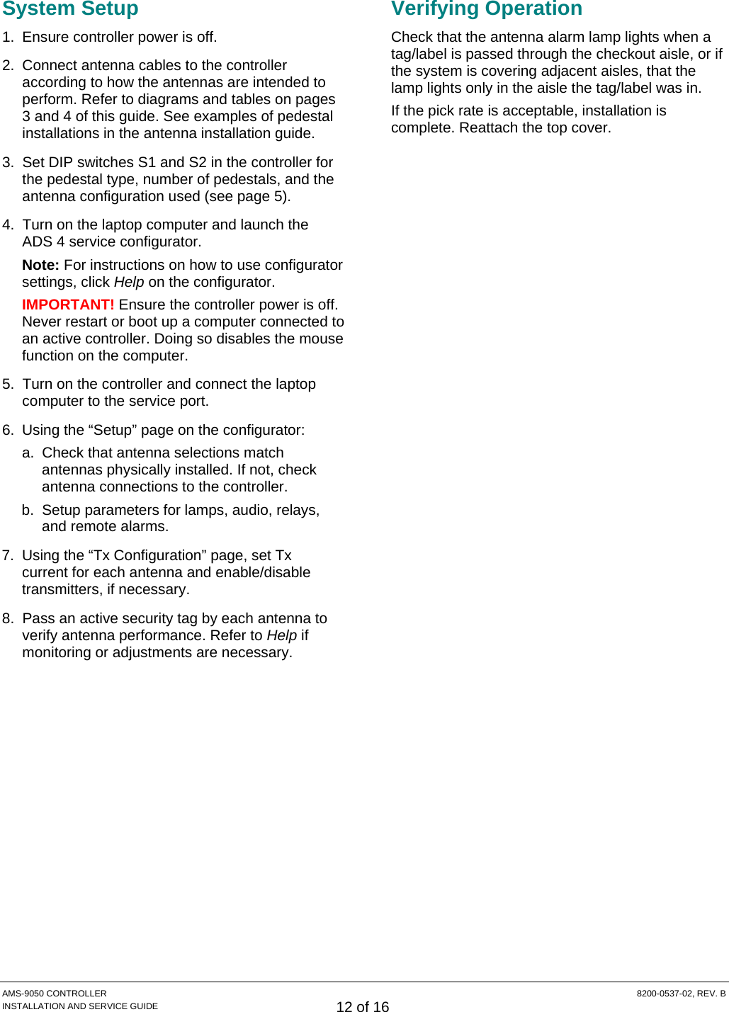  AMS-9050 CONTROLLER  8200-0537-02, REV. B INSTALLATION AND SERVICE GUIDE 12 of 16 System Setup 1.  Ensure controller power is off. 2.  Connect antenna cables to the controller according to how the antennas are intended to perform. Refer to diagrams and tables on pages 3 and 4 of this guide. See examples of pedestal installations in the antenna installation guide. 3.  Set DIP switches S1 and S2 in the controller for the pedestal type, number of pedestals, and the antenna configuration used (see page 5). 4.  Turn on the laptop computer and launch the ADS 4 service configurator. Note: For instructions on how to use configurator settings, click Help on the configurator. IMPORTANT! Ensure the controller power is off. Never restart or boot up a computer connected to an active controller. Doing so disables the mouse function on the computer. 5.  Turn on the controller and connect the laptop computer to the service port. 6.  Using the “Setup” page on the configurator: a.  Check that antenna selections match antennas physically installed. If not, check antenna connections to the controller. b.  Setup parameters for lamps, audio, relays, and remote alarms. 7.  Using the “Tx Configuration” page, set Tx current for each antenna and enable/disable transmitters, if necessary. 8.  Pass an active security tag by each antenna to verify antenna performance. Refer to Help if monitoring or adjustments are necessary. Verifying Operation Check that the antenna alarm lamp lights when a tag/label is passed through the checkout aisle, or if the system is covering adjacent aisles, that the lamp lights only in the aisle the tag/label was in. If the pick rate is acceptable, installation is complete. Reattach the top cover. 