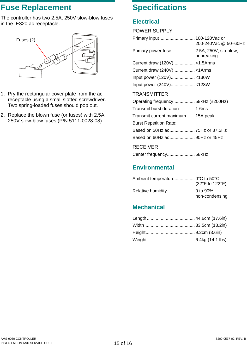  AMS-9050 CONTROLLER  8200-0537-02, REV. B INSTALLATION AND SERVICE GUIDE 15 of 16 Fuse Replacement The controller has two 2.5A, 250V slow-blow fuses in the IE320 ac receptacle.    1.  Pry the rectangular cover plate from the ac receptacle using a small slotted screwdriver. Two spring-loaded fuses should pop out. 2.  Replace the blown fuse (or fuses) with 2.5A, 250V slow-blow fuses (P/N 5111-0028-08). Specifications Electrical POWER SUPPLY Primary input............................ 100-120Vac or 200-240Vac @ 50–60Hz Primary power fuse .................. 2.5A, 250V, slo-blow, hi-breaking Current draw (120V)................. &lt;1.5Arms Current draw (240V)................. &lt;1Arms Input power (120V)................... &lt;130W Input power (240V)................... &lt;123W TRANSMITTER Operating frequency................. 58kHz (±200Hz) Transmit burst duration ............ 1.6ms Transmit current maximum ...... 15A peak Burst Repetition Rate: Based on 50Hz ac.................... 75Hz or 37.5Hz Based on 60Hz ac.................... 90Hz or 45Hz RECEIVER Center frequency...................... 58kHz Environmental Ambient temperature................ 0°C to 50°C  (32°F to 122°F) Relative humidity...................... 0 to 90%  non-condensing Mechanical Length...................................... 44.6cm (17.6in) Width........................................ 33.5cm (13.2in) Height....................................... 9.2cm (3.6in) Weight...................................... 6.4kg (14.1 lbs) Fuses (2) 