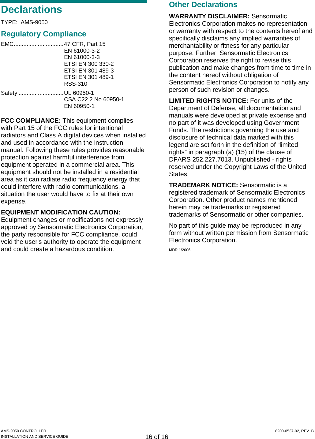  AMS-9050 CONTROLLER  8200-0537-02, REV. B INSTALLATION AND SERVICE GUIDE 16 of 16 Declarations TYPE:  AMS-9050 Regulatory Compliance EMC...............................47 CFR, Part 15  EN 61000-3-2 EN 61000-3-3 ETSI EN 300 330-2   ETSI EN 301 489-3    ETSI EN 301 489-1  RSS-310 Safety ............................UL 60950-1   CSA C22.2 No 60950-1  EN 60950-1 FCC COMPLIANCE: This equipment complies with Part 15 of the FCC rules for intentional radiators and Class A digital devices when installed and used in accordance with the instruction manual. Following these rules provides reasonable protection against harmful interference from equipment operated in a commercial area. This equipment should not be installed in a residential area as it can radiate radio frequency energy that could interfere with radio communications, a situation the user would have to fix at their own expense. EQUIPMENT MODIFICATION CAUTION: Equipment changes or modifications not expressly approved by Sensormatic Electronics Corporation, the party responsible for FCC compliance, could void the user&apos;s authority to operate the equipment and could create a hazardous condition. Other Declarations WARRANTY DISCLAIMER: Sensormatic Electronics Corporation makes no representation or warranty with respect to the contents hereof and specifically disclaims any implied warranties of merchantability or fitness for any particular purpose. Further, Sensormatic Electronics Corporation reserves the right to revise this publication and make changes from time to time in the content hereof without obligation of Sensormatic Electronics Corporation to notify any person of such revision or changes. LIMITED RIGHTS NOTICE: For units of the Department of Defense, all documentation and manuals were developed at private expense and no part of it was developed using Government Funds. The restrictions governing the use and disclosure of technical data marked with this legend are set forth in the definition of “limited rights” in paragraph (a) (15) of the clause of DFARS 252.227.7013. Unpublished - rights reserved under the Copyright Laws of the United States. TRADEMARK NOTICE: Sensormatic is a registered trademark of Sensormatic Electronics Corporation. Other product names mentioned herein may be trademarks or registered trademarks of Sensormatic or other companies. No part of this guide may be reproduced in any form without written permission from Sensormatic Electronics Corporation. MDR 1/2006 