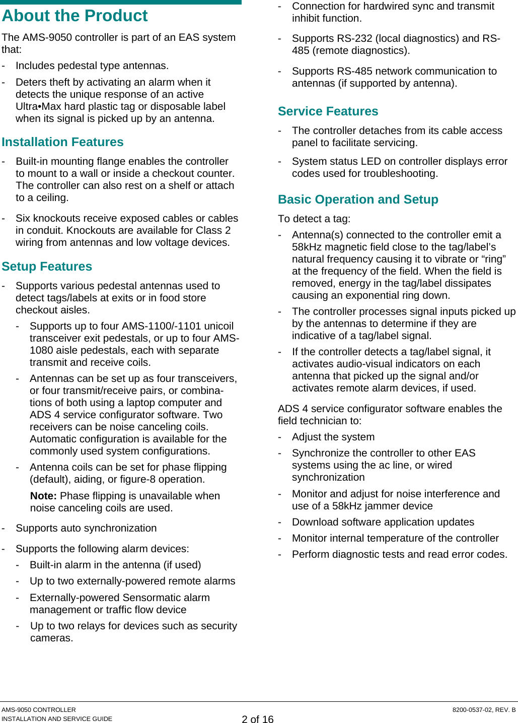  AMS-9050 CONTROLLER  8200-0537-02, REV. B INSTALLATION AND SERVICE GUIDE 2 of 16 About the Product The AMS-9050 controller is part of an EAS system that: -  Includes pedestal type antennas. -  Deters theft by activating an alarm when it detects the unique response of an active Ultra•Max hard plastic tag or disposable label when its signal is picked up by an antenna. Installation Features -  Built-in mounting flange enables the controller to mount to a wall or inside a checkout counter. The controller can also rest on a shelf or attach to a ceiling. -  Six knockouts receive exposed cables or cables in conduit. Knockouts are available for Class 2 wiring from antennas and low voltage devices. Setup Features -  Supports various pedestal antennas used to detect tags/labels at exits or in food store checkout aisles. -  Supports up to four AMS-1100/-1101 unicoil transceiver exit pedestals, or up to four AMS-1080 aisle pedestals, each with separate transmit and receive coils. -  Antennas can be set up as four transceivers, or four transmit/receive pairs, or combina-tions of both using a laptop computer and ADS 4 service configurator software. Two receivers can be noise canceling coils. Automatic configuration is available for the commonly used system configurations. -  Antenna coils can be set for phase flipping (default), aiding, or figure-8 operation. Note: Phase flipping is unavailable when noise canceling coils are used. -  Supports auto synchronization -  Supports the following alarm devices: -  Built-in alarm in the antenna (if used) -  Up to two externally-powered remote alarms -  Externally-powered Sensormatic alarm management or traffic flow device -  Up to two relays for devices such as security cameras. -  Connection for hardwired sync and transmit inhibit function. -  Supports RS-232 (local diagnostics) and RS-485 (remote diagnostics). -  Supports RS-485 network communication to antennas (if supported by antenna). Service Features -  The controller detaches from its cable access panel to facilitate servicing. -  System status LED on controller displays error codes used for troubleshooting. Basic Operation and Setup To detect a tag: -  Antenna(s) connected to the controller emit a 58kHz magnetic field close to the tag/label’s natural frequency causing it to vibrate or “ring” at the frequency of the field. When the field is removed, energy in the tag/label dissipates causing an exponential ring down. -  The controller processes signal inputs picked up by the antennas to determine if they are indicative of a tag/label signal. -  If the controller detects a tag/label signal, it activates audio-visual indicators on each antenna that picked up the signal and/or activates remote alarm devices, if used. ADS 4 service configurator software enables the field technician to: -  Adjust the system -  Synchronize the controller to other EAS systems using the ac line, or wired synchronization -  Monitor and adjust for noise interference and use of a 58kHz jammer device -  Download software application updates -  Monitor internal temperature of the controller -  Perform diagnostic tests and read error codes. 
