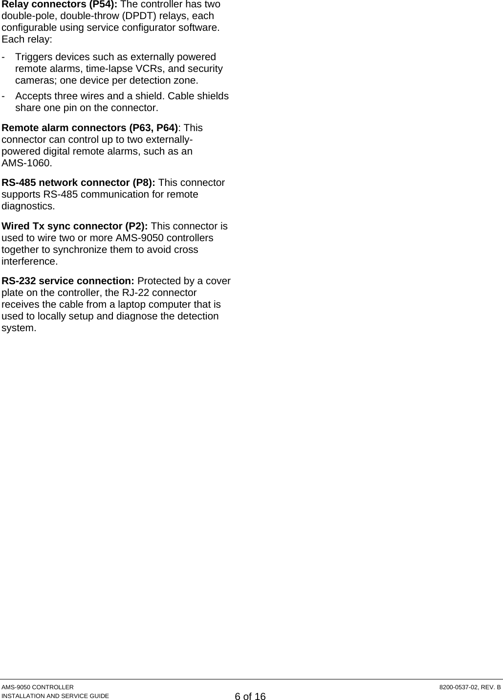  AMS-9050 CONTROLLER  8200-0537-02, REV. B INSTALLATION AND SERVICE GUIDE 6 of 16 Relay connectors (P54): The controller has two double-pole, double-throw (DPDT) relays, each configurable using service configurator software. Each relay: -  Triggers devices such as externally powered remote alarms, time-lapse VCRs, and security cameras; one device per detection zone. -  Accepts three wires and a shield. Cable shields share one pin on the connector. Remote alarm connectors (P63, P64): This connector can control up to two externally- powered digital remote alarms, such as an  AMS-1060. RS-485 network connector (P8): This connector supports RS-485 communication for remote diagnostics. Wired Tx sync connector (P2): This connector is used to wire two or more AMS-9050 controllers together to synchronize them to avoid cross interference. RS-232 service connection: Protected by a cover plate on the controller, the RJ-22 connector receives the cable from a laptop computer that is used to locally setup and diagnose the detection system. 