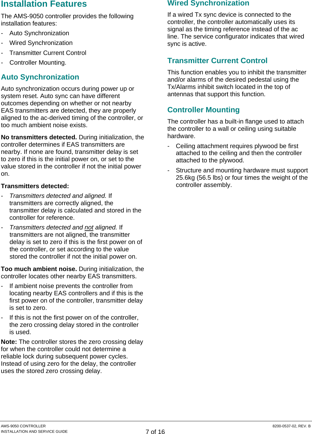  AMS-9050 CONTROLLER  8200-0537-02, REV. B INSTALLATION AND SERVICE GUIDE 7 of 16 Installation Features The AMS-9050 controller provides the following installation features: - Auto Synchronization - Wired Synchronization - Transmitter Current Control - Controller Mounting. Auto Synchronization Auto synchronization occurs during power up or system reset. Auto sync can have different outcomes depending on whether or not nearby EAS transmitters are detected, they are properly aligned to the ac-derived timing of the controller, or too much ambient noise exists. No transmitters detected. During initialization, the controller determines if EAS transmitters are nearby. If none are found, transmitter delay is set to zero if this is the initial power on, or set to the value stored in the controller if not the initial power on. Transmitters detected: -  Transmitters detected and aligned. If transmitters are correctly aligned, the transmitter delay is calculated and stored in the controller for reference. -  Transmitters detected and not aligned. If transmitters are not aligned, the transmitter delay is set to zero if this is the first power on of the controller, or set according to the value stored the controller if not the initial power on. Too much ambient noise. During initialization, the controller locates other nearby EAS transmitters. -  If ambient noise prevents the controller from locating nearby EAS controllers and if this is the first power on of the controller, transmitter delay is set to zero. -  If this is not the first power on of the controller, the zero crossing delay stored in the controller is used. Note: The controller stores the zero crossing delay for when the controller could not determine a reliable lock during subsequent power cycles. Instead of using zero for the delay, the controller uses the stored zero crossing delay. Wired Synchronization If a wired Tx sync device is connected to the controller, the controller automatically uses its signal as the timing reference instead of the ac line. The service configurator indicates that wired sync is active. Transmitter Current Control This function enables you to inhibit the transmitter and/or alarms of the desired pedestal using the Tx/Alarms inhibit switch located in the top of antennas that support this function. Controller Mounting The controller has a built-in flange used to attach the controller to a wall or ceiling using suitable hardware. -  Ceiling attachment requires plywood be first attached to the ceiling and then the controller attached to the plywood. -  Structure and mounting hardware must support 25.6kg (56.5 lbs) or four times the weight of the controller assembly. 